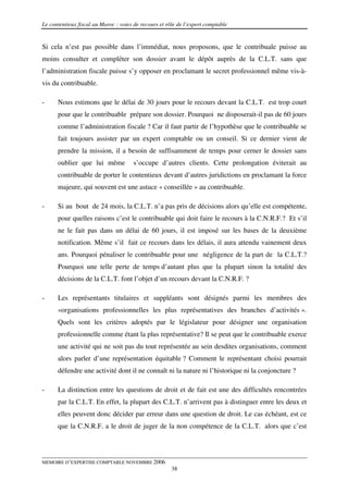 Le contentieux fiscal au Maroc : voies de recours et rôle de l’expert comptable


Si cela n’est pas possible dans l’immédiat, nous proposons, que le contribuale puisse au
moins consulter et compléter son dossier avant le dépôt auprès de la C.L.T. sans que
l’administration fiscale puisse s’y opposer en proclamant le secret professionnel même vis-à-
vis du contribuable.

-     Nous estimons que le délai de 30 jours pour le recours devant la C.L.T. est trop court
      pour que le contribuable prépare son dossier. Pourquoi ne disposerait-il pas de 60 jours
      comme l’administration fiscale ? Car il faut partir de l’hypothèse que le contribuable se
      fait toujours assister par un expert comptable ou un conseil. Si ce dernier vient de
      prendre la mission, il a besoin de suffisamment de temps pour cerner le dossier sans
      oublier que lui même             s’occupe d’autres clients. Cette prolongation éviterait au
      contribuable de porter le contentieux devant d’autres juridictions en proclamant la force
      majeure, qui souvent est une astuce « conseillée » au contribuable.

-     Si au bout de 24 mois, la C.L.T. n’a pas pris de décisions alors qu’elle est compétente,
      pour quelles raisons c’est le contribuable qui doit faire le recours à la C.N.R.F.? Et s’il
      ne le fait pas dans un délai de 60 jours, il est imposé sur les bases de la deuxième
      notification. Même s’il fait ce recours dans les délais, il aura attendu vainement deux
      ans. Pourquoi pénaliser le contribuable pour une négligence de la part de la C.L.T.?
      Pourquoi une telle perte de temps d’autant plus que la plupart sinon la totalité des
      décisions de la C.L.T. font l’objet d’un recours devant la C.N.R.F. ?

-     Les représentants titulaires et suppléants sont désignés parmi les membres des
      «organisations professionnelles les plus représentatives des branches d’activités ».
      Quels sont les critères adoptés par le législateur pour désigner une organisation
      professionnelle comme étant la plus représentative? Il se peut que le contribuable exerce
      une activité qui ne soit pas du tout représentée au sein desdites organisations, comment
      alors parler d’une représentation équitable ? Comment le représentant choisi pourrait
      défendre une activité dont il ne connaît ni la nature ni l’historique ni la conjoncture ?

-     La distinction entre les questions de droit et de fait est une des difficultés rencontrées
      par la C.L.T. En effet, la plupart des C.L.T. n’arrivent pas à distinguer entre les deux et
      elles peuvent donc décider par erreur dans une question de droit. Le cas échéant, est ce
      que la C.N.R.F. a le droit de juger de la non compétence de la C.L.T. alors que c’est




MEMOIRE D’EXPERTISE COMPTABLE NOVEMBRE 2006
                                                       38
 