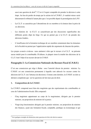Le contentieux fiscal au Maroc : voies de recours et rôle de l’expert comptable


         aussi une question de droit9 ? C’est à l’expert comptable de prendre la décision à cette
         étape. Au lieu de perdre du temps par la saisine de la C.N.R.F., il vaudrait mieux saisir
         directement le tribunal d’autant plus que c’est possible depuis la promulgation du L.P.F.

-        La C.L.T. se caractérise par l’absentéisme de ses membres et la lenteur dans la prise de
         ses décisions.

-        Les réunions de         la C.L.T. se caractérisent par des discussions superficielles des
         différents points objet du litige. Ce qui ne permet pas à la C.L.T. de prendre des
         décisions fondées.

-        L’insuffisance de la formation technique de ses membres notamment dans les domaines
         de la fiscalité ne permet pas l’appréciation rapide des arguments de chacune des parties.

Les propos avancés ci-dessus nous amènent à dire que le recours à la C.L.T. ne présente
aucun intérêt pour le contribuable. D’ailleurs, la plupart sinon la totalité des décisions de la
C.L.T. font l’objet d’un recours devant la C.N.R.F.

Paragraphe 2 : La Commission Nationale du Recours Fiscal (C.N.R.F.)

C’est une commission qui siège à Rabat sous l’autorité directe du premier ministre. La
C.N.R.F. est une commission permanente à laquelle sont adressés les recours contre les
décisions de C.L.T. (ou l’absence de décisions). Comme cette dernière, la C.N.R.F. ne doit se
déclarer compétente que sur les questions de fait mais pas de droit.

1.       Composition de la C.N.R.F.

La C.N.R.F. comprend aussi bien des magistrats que des représentants des contribuables et
ceux de l’administration fiscale. Elle comprend :

-        Cinq magistrats appartenant au corps de la magistrature, désignés par le premier
         ministre, sur proposition du ministre de la justice.

-        Vingt-cinq fonctionnaires désignés par le premier ministre, sur proposition du ministre
         des finances, ayant une formation fiscale, comptable, juridique ou économique et qui



9
    Voir quelques exemples de distinction entre questions de fait et de droit en annexe

MEMOIRE D’EXPERTISE COMPTABLE NOVEMBRE 2006
                                                          39
 