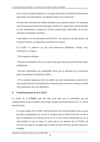Le contentieux fiscal au Maroc : voies de recours et rôle de l’expert comptable


      ont au moins le grade d'inspecteur ou un grade classé dans une échelle de rémunération
      équivalente. Ces fonctionnaires sont détachés auprès de la commission.

-     Cent personnes du monde des affaires désignées par le premier ministre. Ces personnes
      sont choisies parmi les personnes physiques membres des organisations professionnelles
      les plus représentatives exerçant des activités commerciales, industrielles, de services,
      artisanales ou de pêches maritimes.

-     La présidence et le fonctionnement de la C.N.R.F. sont assurés par un juge désigné par
      le premier ministre, sur proposition du ministre de la justice.

-     La C.N.R.F. se subdivise en cinq sous-commissions délibérantes. Chaque sous-
      commission se compose :

      - D’un magistrat, président.

      - De deux fonctionnaires tirés au sort parmi ceux qui n'ont pas instruit le dossier soumis
      à délibération.

      - De deux représentants des contribuables choisis par le président de la commission
      parmi les personnes du monde des affaires.

      - D’un secrétaire rapporteur choisi (en dehors des deux fonctionnaires membres de la
      sous-commission) par le président de la commission pour assister aux réunions de ladite
      sous-commission sans voix délibérative.

2.    Fonctionnement de la C.N.R.F.

La saisine de la C.N.R.F. peut être faite aussi bien par le contribuable que par
l’administration fiscale à condition que le litige ait déjà été présenté devant la C.L.T. comme
premier recours.

-     Le recours auprès de la C.N.R.F. doit être présenté sous forme de requête écrite envoyée
      par lettre recommandée avec accusé de réception dans un délai de 60 jours suivant la
      date de notification de la décision de la C.L.T. ou de la lettre d’information au cas où
      cette dernière n’a pas pu statuer. La partie adverse est informée par la C.N.R.F. par
      l’envoi d’une copie de la requête dans un délai de trente (30) jours suivant la date de sa
      réception.

MEMOIRE D’EXPERTISE COMPTABLE NOVEMBRE 2006
                                                       40
 