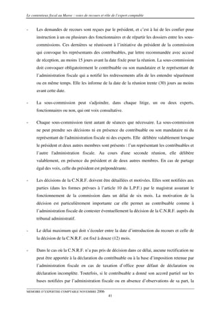 Le contentieux fiscal au Maroc : voies de recours et rôle de l’expert comptable


-     Les demandes de recours sont reçues par le président, et c’est à lui de les confier pour
      instruction à un ou plusieurs des fonctionnaires et de répartir les dossiers entre les sous-
      commissions. Ces dernières se réunissent à l’initiative du président de la commission
      qui convoque les représentants des contribuables, par lettre recommandée avec accusé
      de réception, au moins 15 jours avant la date fixée pour la réunion. La sous-commission
      doit convoquer obligatoirement le contribuable ou son mandataire et le représentant de
      l’administration fiscale qui a notifié les redressements afin de les entendre séparément
      ou en même temps. Elle les informe de la date de la réunion trente (30) jours au moins
      avant cette date.

-     La sous-commission peut s'adjoindre, dans chaque litige, un ou deux experts,
      fonctionnaires ou non, qui ont voix consultative.

-     Chaque sous-commission tient autant de séances que nécessaire. La sous-commission
      ne peut prendre ses décisions ni en présence du contribuable ou son mandataire ni du
      représentant de l'administration fiscale ni des experts. Elle délibère valablement lorsque
      le président et deux autres membres sont présents : l’un représentant les contribuables et
      l’autre l'administration fiscale. Au cours d'une seconde réunion, elle délibère
      valablement, en présence du président et de deux autres membres. En cas de partage
      égal des voix, celle du président est prépondérante.

-     Les décisions de la C.N.R.F. doivent être détaillées et motivées. Elles sont notifiées aux
      parties (dans les formes prévues à l’article 10 du L.P.F.) par le magistrat assurant le
      fonctionnement de la commission dans un délai de six mois. La motivation de la
      décision est particulièrement importante car elle permet au contribuable comme à
      l’administration fiscale de contester éventuellement la décision de la C.N.R.F. auprès du
      tribunal administratif.

-     Le délai maximum qui doit s’écouler entre la date d’introduction du recours et celle de
      la décision de la C.N.R.F. est fixé à douze (12) mois.

-     Dans le cas où la C.N.R.F. n’a pas pris de décision dans ce délai, aucune rectification ne
      peut être apportée à la déclaration du contribuable ou à la base d’imposition retenue par
      l’administration fiscale en cas de taxation d’office pour défaut de déclaration ou
      déclaration incomplète. Toutefois, si le contribuable a donné son accord partiel sur les
      bases notifiées par l’administration fiscale ou en absence d’observations de sa part, la

MEMOIRE D’EXPERTISE COMPTABLE NOVEMBRE 2006
                                                       41
 