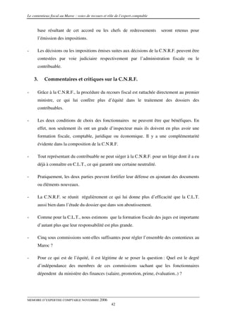 Le contentieux fiscal au Maroc : voies de recours et rôle de l’expert comptable


      base résultant de cet accord ou les chefs de redressements                  seront retenus pour
      l’émission des impositions.

-     Les décisions ou les impositions émises suites aux décisions de la C.N.R.F. peuvent être
      contestées par voie judiciaire respectivement par l’administration fiscale ou le
      contribuable.

    3.     Commentaires et critiques sur la C.N.R.F.

-     Grâce à la C.N.R.F., la procédure du recours fiscal est rattachée directement au premier
      ministre, ce qui lui confère plus d’équité dans le traitement des dossiers des
      contribuables.

-     Les deux conditions de choix des fonctionnaires ne peuvent être que bénéfiques. En
      effet, non seulement ils ont un grade d’inspecteur mais ils doivent en plus avoir une
      formation fiscale, comptable, juridique ou économique. Il y a une complémentarité
      évidente dans la composition de la C.N.R.F.

-     Tout représentant du contribuable ne peut siéger à la C.N.R.F. pour un litige dont il a eu
      déjà à connaître en C.L.T., ce qui garantit une certaine neutralité.

-     Pratiquement, les deux parties peuvent fortifier leur défense en ajoutant des documents
      ou éléments nouveaux.

-     La C.N.R.F. se réunit régulièrement ce qui lui donne plus d’efficacité que la C.L.T.
      aussi bien dans l’étude du dossier que dans son aboutissement.

-     Comme pour la C.L.T., nous estimons que la formation fiscale des juges est importante
      d’autant plus que leur responsabilité est plus grande.

-     Cinq sous commissions sont-elles suffisantes pour régler l’ensemble des contentieux au
      Maroc ?

-     Pour ce qui est de l’équité, il est légitime de se poser la question : Quel est le degré
      d’indépendance des membres de ces commissions sachant que les fonctionnaires
      dépendent du ministère des finances (salaire, promotion, prime, évaluation..) ?




MEMOIRE D’EXPERTISE COMPTABLE NOVEMBRE 2006
                                                       42
 