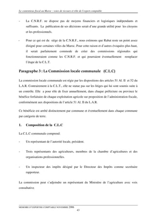 Le contentieux fiscal au Maroc : voies de recours et rôle de l’expert comptable


-     La C.N.R.F. ne dispose pas de moyens financiers et logistiques indépendants et
      suffisants. La publication de ses décisions serait d’une grande utilité pour les citoyens
      et les professionnels.

-     Pour ce qui est du siège de la C.N.R.F., nous estimons que Rabat reste un point assez
      éloigné pour certaines villes du Maroc. Pour cette raison et d’autres évoquées plus haut,
      il serait parfaitement commode de créer des commissions régionales qui
      fonctionneraient comme les C.N.R.F. et qui pourraient éventuellement            remplacer
      l’étape de la C.L.T.

Paragraphe 3 : La Commission locale communale (C.L.C)

La commission locale communale est régie par les dispositions des articles 51 Al. II et 52 du
L.A.R. Contrairement à la C.L.T., elle ne statue pas sur les litiges qui lui sont soumis suite à
un contrôle. Elle a pour rôle de fixer annuellement, dans chaque préfecture ou province le
bénéfice forfaitaire de chaque exploitation agricole sur proposition de l’administration fiscale,
conformément aux dispositions de l’article 51 Al. II du L.A.R.

Ce bénéficie est arrêté distinctement par commune et éventuellement dans chaque commune
par catégorie de terre.

1.    Composition de la C.L.C

La C.L.C communale comprend:

-     Un représentant de l’autorité locale, président.


-     Trois représentants des agriculteurs, membres de la chambre d’agricultures et des
      organisations professionnelles.


-     Un inspecteur des impôts désigné par le Directeur des Impôts comme secrétaire
      rapporteur.


La commission peut s’adjoindre un représentant du Ministère de l’agriculture avec voix
consultative.




MEMOIRE D’EXPERTISE COMPTABLE NOVEMBRE 2006
                                                       43
 
