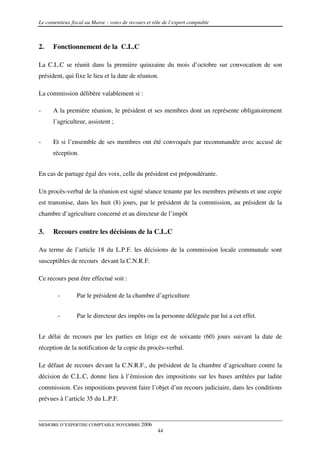Le contentieux fiscal au Maroc : voies de recours et rôle de l’expert comptable



2.    Fonctionnement de la C.L.C

La C.L.C se réunit dans la première quinzaine du mois d’octobre sur convocation de son
président, qui fixe le lieu et la date de réunion.

La commission délibère valablement si :

-     A la première réunion, le président et ses membres dont un représente obligatoirement
      l’agriculteur, assistent ;


-     Et si l’ensemble de ses membres ont été convoqués par recommandée avec accusé de
      réception.


En cas de partage égal des voix, celle du président est prépondérante.

Un procès-verbal de la réunion est signé séance tenante par les membres présents et une copie
est transmise, dans les huit (8) jours, par le président de la commission, au président de la
chambre d’agriculture concerné et au directeur de l’impôt

3.    Recours contre les décisions de la C.L.C

Au terme de l’article 18 du L.P.F. les décisions de la commission locale communale sont
susceptibles de recours devant la C.N.R.F.

Ce recours peut être effectué soit :

        -        Par le président de la chambre d’agriculture


        -        Par le directeur des impôts ou la personne déléguée par lui a cet effet.


Le délai de recours par les parties en litige est de soixante (60) jours suivant la date de
réception de la notification de la copie du procès-verbal.

Le défaut de recours devant la C.N.R.F., du président de la chambre d’agriculture contre la
décision de C.L.C, donne lieu à l’émission des impositions sur les bases arrêtées par ladite
commission. Ces impositions peuvent faire l’objet d’un recours judiciaire, dans les conditions
prévues à l’article 35 du L.P.F.


MEMOIRE D’EXPERTISE COMPTABLE NOVEMBRE 2006
                                                       44
 