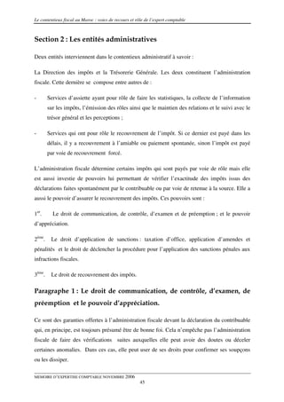 Le contentieux fiscal au Maroc : voies de recours et rôle de l’expert comptable



Section 2 : Les entités administratives

Deux entités interviennent dans le contentieux administratif à savoir :

La Direction des impôts et la Trésorerie Générale. Les deux constituent l’administration
fiscale. Cette dernière se compose entre autres de :

-       Services d’assiette ayant pour rôle de faire les statistiques, la collecte de l’information
        sur les impôts, l’émission des rôles ainsi que le maintien des relations et le suivi avec le
        trésor général et les perceptions ;

-       Services qui ont pour rôle le recouvrement de l’impôt. Si ce dernier est payé dans les
        délais, il y a recouvrement à l’amiable ou paiement spontanée, sinon l’impôt est payé
        par voie de recouvrement forcé.

L’administration fiscale détermine certains impôts qui sont payés par voie de rôle mais elle
est aussi investie de pouvoirs lui permettant de vérifier l’exactitude des impôts issus des
déclarations faites spontanément par le contribuable ou par voie de retenue à la source. Elle a
aussi le pouvoir d’assurer le recouvrement des impôts. Ces pouvoirs sont :

1er.      Le droit de communication, de contrôle, d’examen et de préemption ; et le pouvoir
d’appréciation.

2ème.    Le droit d’application de sanctions : taxation d’office, application d’amendes et
pénalités et le droit de déclencher la procédure pour l’application des sanctions pénales aux
infractions fiscales.

3ème.    Le droit de recouvrement des impôts.

Paragraphe 1 : Le droit de communication, de contrôle, d’examen, de
préemption et le pouvoir d’appréciation.

Ce sont des garanties offertes à l’administration fiscale devant la déclaration du contribuable
qui, en principe, est toujours présumé être de bonne foi. Cela n’empêche pas l’administration
fiscale de faire des vérifications suites auxquelles elle peut avoir des doutes ou déceler
certaines anomalies. Dans ces cas, elle peut user de ses droits pour confirmer ses soupçons
ou les dissiper.

MEMOIRE D’EXPERTISE COMPTABLE NOVEMBRE 2006
                                                       45
 