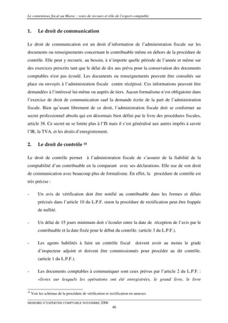 Le contentieux fiscal au Maroc : voies de recours et rôle de l’expert comptable



1.       Le droit de communication

Le droit de communication est un droit d’information de l’administration fiscale sur les
documents ou renseignements concernant le contribuable même en dehors de la procédure de
contrôle. Elle peut y recourir, au besoin, à n’importe quelle période de l’année et même sur
des exercices prescrits tant que le délai de dix ans prévu pour la conservation des documents
comptables n'est pas écoulé. Les documents ou renseignements peuvent être consultés sur
place ou envoyés à l’administration fiscale contre récépissé. Ces informations peuvent être
demandées à l’intéressé lui-même ou auprès de tiers. Aucun formalisme n’est obligatoire dans
l’exercice de droit de communication sauf la demande écrite de la part de l’administration
fiscale. Bien qu’usant librement de ce droit, l’administration fiscale doit se conformer au
secret professionnel absolu qui est désormais bien défini par le livre des procédures fiscales,
article 38. Ce secret ne se limite plus à l’IS mais il s’est généralisé aux autres impôts à savoir
l’IR, la TVA, et les droits d’enregistrement.

2.       Le droit de contrôle 10

Le droit de contrôle permet à l’administration fiscale de s’assurer de la fiabilité de la
comptabilité d’un contribuable en la comparant avec ses déclarations. Elle use de son droit
de communication avec beaucoup plus de formalisme. En effet, la procédure de contrôle est
très précise :

-        Un avis de vérification doit être notifié au contribuable dans les formes et délais
         précisés dans l’article 10 du L.P.F. sinon la procédure de rectification peut être frappée
         de nullité.

-        Un délai de 15 jours minimum doit s’écouler entre la date de réception de l’avis par le
         contribuable et la date fixée pour le début du contrôle. (article 3 du L.P.F.).

-        Les agents habilités à faire un contrôle fiscal                  doivent avoir au moins le grade
         d’inspecteur adjoint et doivent être commissionnés pour procéder au dit contrôle.
         (article 1 du L.P.F.).

-        Les documents comptables à communiquer sont ceux prévus par l’article 2 du L.P.F. :
         «livres sur lesquels les opérations ont été enregistrées, le grand livre, le livre

10
     Voir les schémas de la procédure de vérification et rectification en annexes

MEMOIRE D’EXPERTISE COMPTABLE NOVEMBRE 2006
                                                          46
 