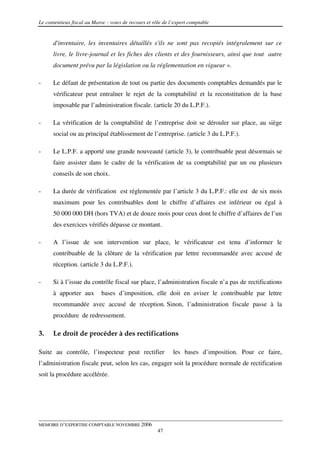 Le contentieux fiscal au Maroc : voies de recours et rôle de l’expert comptable


      d'inventaire, les inventaires détaillés s'ils ne sont pas recopiés intégralement sur ce
      livre, le livre-journal et les fiches des clients et des fournisseurs, ainsi que tout autre
      document prévu par la législation ou la réglementation en vigueur ».

-     Le défaut de présentation de tout ou partie des documents comptables demandés par le
      vérificateur peut entraîner le rejet de la comptabilité et la reconstitution de la base
      imposable par l’administration fiscale. (article 20 du L.P.F.).

-     La vérification de la comptabilité de l’entreprise doit se dérouler sur place, au siège
      social ou au principal établissement de l’entreprise. (article 3 du L.P.F.).

-     Le L.P.F. a apporté une grande nouveauté (article 3), le contribuable peut désormais se
      faire assister dans le cadre de la vérification de sa comptabilité par un ou plusieurs
      conseils de son choix.

-     La durée de vérification est réglementée par l’article 3 du L.P.F.: elle est de six mois
      maximum pour les contribuables dont le chiffre d’affaires est inférieur ou égal à
      50 000 000 DH (hors TVA) et de douze mois pour ceux dont le chiffre d’affaires de l’un
      des exercices vérifiés dépasse ce montant.

-     A l’issue de son intervention sur place, le vérificateur est tenu d’informer le
      contribuable de la clôture de la vérification par lettre recommandée avec accusé de
      réception. (article 3 du L.P.F.).

-     Si à l’issue du contrôle fiscal sur place, l’administration fiscale n’a pas de rectifications
      à apporter aux         bases d’imposition, elle doit en aviser le contribuable par lettre
      recommandée avec accusé de réception. Sinon, l’administration fiscale passe à la
      procédure de redressement.

3.    Le droit de procéder à des rectifications

Suite au contrôle, l’inspecteur peut rectifier                les bases d’imposition. Pour ce faire,
l’administration fiscale peut, selon les cas, engager soit la procédure normale de rectification
soit la procédure accélérée.




MEMOIRE D’EXPERTISE COMPTABLE NOVEMBRE 2006
                                                       47
 