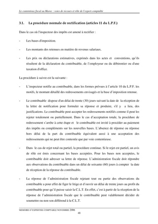 Le contentieux fiscal au Maroc : voies de recours et rôle de l’expert comptable



3.1.    La procédure normale de rectification (articles 11 du L.P.F.)

Dans le cas où l'inspecteur des impôts est amené à rectifier :

-      Les bases d'imposition.

-      Les montants des retenues en matière de revenus salariaux.

-      Les prix ou déclarations estimatives, exprimés dans les actes et conventions, qu’ils
       résultent de la déclaration du contribuable, de l’employeur ou du débirentier ou d'une
       taxation d'office.

La procédure à suivre est la suivante :

-      L’inspecteur notifie au contribuable, dans les formes prévues à l’article 10 du L.P.F. les
       motifs, le montant détaillé des redressements envisagés et la base d’imposition retenue.

-      Le contribuable dispose d'un délai de trente (30) jours suivant la date de la réception de
       la lettre de notification pour formuler sa réponse et produire, s'il y           a lieu, des
       justifications. Le contribuable peut accepter les redressements notifiés comme il peut les
       rejeter totalement ou partiellement. Dans le cas d’acceptation totale, la procédure de
       redressement s’arrête à cette étape et le contribuable est invité à procéder au paiement
       des impôts ou compléments sur les nouvelles bases. L’absence de réponse ou réponse
       hors délai de la part du contribuable équivalent aussi à une acceptation des
       redressements qui ne peut être contestée que par voie contentieuse.

-      Dans le cas de rejet total ou partiel, la procédure continue. Si le rejet est partiel, un avis
       de rôle est émis concernant les bases acceptées. Pour les bases non acceptées, le
       contribuable doit adresser sa lettre de réponse. L’administration fiscale doit répondre
       aux observations du contribuable dans un délai de soixante (60) jours à compter la date
       de réception de la réponse du contribuable.

-      La réponse de l’administration fiscale rejetant tout ou partie des observations du
       contribuable a pour effet de figer le litige et d’ouvrir un délai de trente jours au profit du
       contribuable pour qu’il puisse saisir la C.L.T. En effet, c’est à partir de la réception de la
       réponse de l’administration fiscale que le contribuable peut valablement décider de
       soumettre ou non son différend à la C.L.T.

MEMOIRE D’EXPERTISE COMPTABLE NOVEMBRE 2006
                                                       48
 