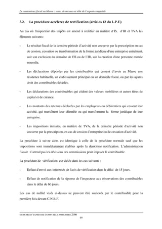 Le contentieux fiscal au Maroc : voies de recours et rôle de l’expert comptable


3.2.    La procédure accélérée de rectification (articles 12 du L.P.F.)

Au cas où l'inspecteur des impôts est amené à rectifier en matière d’IS, d’IR et TVA les
éléments suivants:

-      Le résultat fiscal de la dernière période d’activité non couverte par la prescription en cas
       de cession, cessation ou transformation de la forme juridique d'une entreprise entraînant,
       soit son exclusion du domaine de l'IS ou de l’IR, soit la création d'une personne morale
       nouvelle.

-      Les déclarations déposées par les contribuables qui cessent d’avoir au Maroc une
       résidence habituelle, un établissement principal ou un domicile fiscal, ou par les ayants
       droit des contribuables décédés.

-      Les déclarations des contribuables qui cèdent des valeurs mobilières et autres titres de
       capital et de créance.

-      Les montants des retenues déclarées par les employeurs ou débirentiers qui cessent leur
       activité, qui transfèrent leur clientèle ou qui transforment la forme juridique de leur
       entreprise.

-      Les impositions initiales, en matière de TVA, de la dernière période d'activité non
       couverte par la prescription, en cas de cession d'entreprise ou de cessation d'activité.

La procédure à suivre alors est identique à celle de la procédure normale sauf que les
impositions sont immédiatement établies après la deuxième notification. L’administration
fiscale n’attend pas les décisions des commissions pour imposer le contribuable.

La procédure de vérification est viciée dans les cas suivants :

-      Défaut d'envoi aux intéressés de l'avis de vérification dans le délai de 15 jours.

-      Défaut de notification de la réponse de l'inspecteur aux observations des contribuables
       dans le délai de 60 jours.

Les cas de nullité visés ci-dessus ne peuvent être soulevés par le contribuable pour la
première fois devant C.N.R.F.



MEMOIRE D’EXPERTISE COMPTABLE NOVEMBRE 2006
                                                       49
 