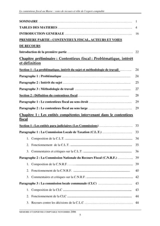 Le contentieux fiscal au Maroc : voies de recours et rôle de l’expert comptable


SOMMAIRE ……………………………………………………………………………                                            1
TABLES DES MATIERES ……………………………………………………………                                       4
INTRODUCTION GENERALE ……………………………………………………...                                     16
PREMIERE PARTIE : CONTENTIEUX FISCAL, ACTEURS ET VOIES
DE RECOURS
Introduction de la première partie ……………………………………………………. 22

Chapitre préliminaire : Contentieux fiscal : Problématique, intérêt
et définition
Section 1 : La problématique, intérêt du sujet et méthodologie de travail ………..   24

Paragraphe 1 : Problématique ………………………………….................................       24
Paragraphe 2 : Intérêt du sujet ………………………………………………………                             25
Paragraphe 3 : Méthodologie de travail ………………...……………………..........                27

Section 2 : Définition du contentieux fiscal…………………………………………                      28
Paragraphe 1 : Le contentieux fiscal au sens étroit ………………………………….                29
Paragraphe 2 : Le contentieux fiscal au sens large …………………………………..                29

Chapitre 1 : Les entités compétentes intervenant dans le contentieux
fiscal
Section 1 : Les entités para judiciaires (Les Commissions) …………………………. 33
Paragraphe 1 : La Commission Locale de Taxation (C.L.T.) ……………………….               33
      1. Composition de la C.L.T. ………………………………………………………………… 34
      2. Fonctionnement de la C.L.T. ……………………………………………………………                      35

      3. Commentaires et critiques sur la C.L.T. ………………………………………………               36
Paragraphe 2 : La Commission Nationale du Recours Fiscal (C.N.R.F.) …………... 39
      1. Composition de la C.N.R.F. ……..……………………………………………………… 39

      2. Fonctionnement de la C.N.R.F. ………………………………………………………                      40
      3. Commentaires et critiques sur la C.N.R.F. ……………………………………………. 42
Paragraphe 3 : La commission locale communale (CLC) …………………………..                  43
      1. Composition de la CLC …………………………………………………………………..                        43

      2. Fonctionnement de la CLC ………………………………………………………………                        44
      3. Recours contre les décisions de la C.L.C ……………………………………… 44

MEMOIRE D’EXPERTISE COMPTABLE NOVEMBRE 2006
                                                       5
 