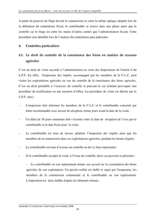 Le contentieux fiscal au Maroc : voies de recours et rôle de l’expert comptable


A partir du pourvoi du litige devant la commission et selon la même optique adoptée lors de
la définition du contentieux fiscal, le contribuable se trouve dans une phase autre que le
contrôle car le litige est entre les mains d’autres entités que l’administration fiscale. Cette
procédure sera détaillée lors de l’analyse du contentieux para judiciaire.

4.    Contrôles particuliers

4.1. Le droit de contrôle de la consistance des biens en matière de revenus
      agricoles

C’est un droit de visite accordé à l’administration en vertu des dispositions de l'article 6 du
L.P.F. En effet, l'inspecteur des impôts, accompagné par les membres de la C.L.C, peut
visiter les exploitations agricoles en vue du contrôle de la consistance des biens agricoles.
C’est un droit préalable à l’exercice du contrôle et pouvant le cas échéant provoquer une
procédure de rectification ou une taxation d’office. La procédure de visite est décrite par le
L.P.F. ainsi :

-     L'inspecteur doit informer les membres de la C.L.C et le contribuable concerné par
      lettre recommandée avec accusé de réception, trente jours avant la date de la visite.

-     Un délai de 30 jours minimum doit s’écouler entre la date de réception de l’avis par le
      contribuable et la date fixée pour la visite.

-     Le contribuable est tenu de laisser, pénétrer l’inspecteur des impôts ainsi que les
      membres de la commission dans ses exploitations agricoles, pendant les heures légales.

-     Le contribuable est tenu d’assister au contrôle ou de s'y faire représenter.

-     Si le contribuable accepte la visite, à l’issue du contrôle, deux cas peuvent se présenter :

       -   Le contribuable ou son représentant donne son accord sur la constatation des biens
       agricoles de son exploitation. Un procès-verbal est établi et signé par l'inspecteur, les
       membres de la commission communale et le contribuable ou son représentant.
       L'imposition est alors établie d'après les éléments retenus.




MEMOIRE D’EXPERTISE COMPTABLE NOVEMBRE 2006
                                                       50
 
