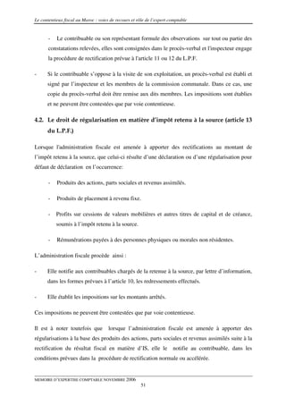 Le contentieux fiscal au Maroc : voies de recours et rôle de l’expert comptable


       -   Le contribuable ou son représentant formule des observations sur tout ou partie des
       constatations relevées, elles sont consignées dans le procès-verbal et l'inspecteur engage
       la procédure de rectification prévue à l'article 11 ou 12 du L.P.F.

-     Si le contribuable s’oppose à la visite de son exploitation, un procès-verbal est établi et
      signé par l’inspecteur et les membres de la commission communale. Dans ce cas, une
      copie du procès-verbal doit être remise aux dits membres. Les impositions sont établies
      et ne peuvent être contestées que par voie contentieuse.

4.2. Le droit de régularisation en matière d’impôt retenu à la source (article 13
      du L.P.F.)

Lorsque l'administration fiscale est amenée à apporter des rectifications au montant de
l’impôt retenu à la source, que celui-ci résulte d’une déclaration ou d’une régularisation pour
défaut de déclaration en l’occurrence:

       -   Produits des actions, parts sociales et revenus assimilés.

       -   Produits de placement à revenu fixe.

       -   Profits sur cessions de valeurs mobilières et autres titres de capital et de créance,
           soumis à l’impôt retenu à la source.

       -   Rémunérations payées à des personnes physiques ou morales non résidentes.

L’administration fiscale procède ainsi :

-     Elle notifie aux contribuables chargés de la retenue à la source, par lettre d’information,
      dans les formes prévues à l’article 10, les redressements effectués.

-     Elle établit les impositions sur les montants arrêtés.

Ces impositions ne peuvent être contestées que par voie contentieuse.

Il est à noter toutefois que          lorsque l’administration fiscale est amenée à apporter des
régularisations à la base des produits des actions, parts sociales et revenus assimilés suite à la
rectification du résultat fiscal en matière d’IS, elle le notifie au contribuable, dans les
conditions prévues dans la procédure de rectification normale ou accélérée.


MEMOIRE D’EXPERTISE COMPTABLE NOVEMBRE 2006
                                                       51
 
