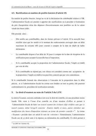 Le contentieux fiscal au Maroc : voies de recours et rôle de l’expert comptable


4.3. Rectification en matière de profits fonciers (l’article 15)

En matière de profits fonciers, lorsqu’au vu de la déclaration du contribuable relative à l’IR,
l’administration fiscale est amenée à apporter des rectifications ou à procéder à l'estimation
du prix d'acquisition et/ou des dépenses d'investissements non justifiées ou de la valeur
vénale des biens cédés.

Elle procède ainsi :

-        Elle notifie aux contribuables, dans les formes prévues à l’article 10 la nouvelle base
         rectifiée ainsi que les motifs et le montant des redressements envisagés dans un délai
         maximum de soixante (60) jours courant à compter de la date du dépôt de ladite
         déclaration.

-        Le contribuable dispose d’un délai de 30 jours à compter de la date de réception de la
         notification pour accepter la nouvelle base d’imposition.

-        Si le contribuable accepte la proposition de l’administration fiscale, l’impôt est établi
         par voie de rôle.

-        Si le contribuable ne répond pas, son silence est considéré comme une acceptation de
         la proposition, l’impôt est établi et ne peut être contesté que par voie contentieuse.

Si le contribuable formule des observations à l’encontre de la proposition dans le délai
précisé, et si l’administration fiscale les estime non fondées en tout ou partie, elle poursuit
conformément à la procédure de rectification normale.

5.       Le droit d’examen au sens de l’article 3 du L.P.F.

Le droit d’examen, souvent confondu à tort avec le droit de contrôle, est une procédure moins
lourde. Elle vient à l’issue d’un contrôle ou d’une taxation d’office et permet à
l’administration fiscale de faire «un nouvel examen des écritures déjà vérifiées sans que ce
nouvel examen, même lorsqu'il concerne d'autres impôts et taxes, puisse entraîner une
modification des bases d'imposition retenues au terme du premier contrôle »11. Le terme
« Examen » possède dans cet article le sens de « révision ». Généralement, l’administration
fiscale use de ce droit suite à la réponse ou réclamation du contribuable. Ce droit permet à

11
     Le LPF Art 3 dernier AL.

MEMOIRE D’EXPERTISE COMPTABLE NOVEMBRE 2006
                                                       52
 