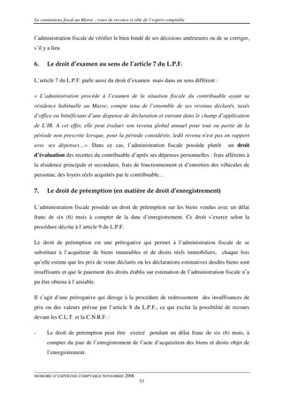 Le contentieux fiscal au Maroc : voies de recours et rôle de l’expert comptable


l’administration fiscale de vérifier le bien fondé de ses décisions antérieures ou de se corriger,
s’il y a lieu.

6.    Le droit d’examen au sens de l’article 7 du L.P.F.

L’article 7 du L.P.F. parle aussi du droit d’examen mais dans un sens différent :

« L’administration procède à l’examen de la situation fiscale du contribuable ayant sa
résidence habituelle au Maroc, compte tenu de l’ensemble de ses revenus déclarés, taxés
d’office ou bénéficiant d’une dispense de déclaration et entrant dans le champ d’application
de L’IR. A cet effet, elle peut évaluer son revenu global annuel pour tout ou partie de la
période non prescrite lorsque, pour la période considérée, ledit revenu n'est pas en rapport
avec ses dépenses…». Dans ce cas, l’administration fiscale possède plutôt               un droit
d’évaluation des recettes du contribuable d’après ses dépenses personnelles : frais afférents à
la résidence principale et secondaire, frais de fonctionnement et d’entretien des véhicules de
personne, des loyers réels acquittés par le contribuable…

7.    Le droit de préemption (en matière de droit d’enregistrement)

L’administration fiscale possède un droit de préemption sur les biens vendus avec un délai
franc de six (6) mois à compter de la date d’enregistrement. Ce droit s’exerce selon la
procédure décrite à l’article 9 du L.P.F.

Le droit de préemption est une prérogative qui permet à l’administration fiscale de se
substituer à l’acquéreur de biens immeubles et de droits réels immobiliers, chaque fois
qu’elle estime que les prix de vente déclarés ou les déclarations estimatives desdits biens sont
insuffisants et que le paiement des droits établis sur estimation de l’administration fiscale n’a
pu être obtenu à l’amiable.

Il s’agit d’une prérogative qui déroge à la procédure de redressement des insuffisances de
prix ou des valeurs prévue par l’article 8 du L.P.F., ce qui exclut la possibilité de recours
devant les C.L.T. et la C.N.R.F. :

-     Le droit de préemption peut être exercé pendant un délai franc de six (6) mois, à
      compter du jour de l’enregistrement de l’acte d’acquisition des biens et droits objet de
      l’enregistrement.



MEMOIRE D’EXPERTISE COMPTABLE NOVEMBRE 2006
                                                       53
 