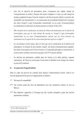Le contentieux fiscal au Maroc : voies de recours et rôle de l’expert comptable


-        Une fois la décision de préemption prise, l’inspecteur des impôts chargé de
         l’enregistrement la notifie à chacune des parties indiquées à l’acte, au cadi chargé du
         taoutiq compétent lorsque l’acte de mutation a été dressé par des adoul et concerne des
         immeubles non immatriculés, et au conservateur de la propriété foncière de la situation
         des biens lorsqu’il s’agit d’immeubles immatriculés ou en cours d’immatriculation
         La notification est faite dans les formes prévues à l’article 10 du L.P.F.

-        Dès réception de la notification, les droits de l’Etat sont mentionnés sur le registre de
         transcription tenu par le cadi chargé du taoutiq et, lorsqu’il s’agit d’immeubles
         immatriculés ou en cours d’immatriculation, inscrits sur les livres fonciers ou
         mentionnés sur le registre de la conservation foncière prévu à cet effet.12

-        Le cessionnaire évincé reçoit, dans le mois qui suit la notification de la décision de
         préemption, le montant du prix déclaré, majoré des droits d’enregistrement acquittés,
         des droits d’inscription sur les livres fonciers si l’immeuble préempté est immatriculé et
         d’une somme calculée à raison de cinq pour cent (5 %) du prix déclaré.

-        La décision de préemption, notifiée dans les formes et le délai précités, emporte
         substitution de l’Etat au cessionnaire évincé dans le bénéfice et les charges du contrat,
         au jour de la mutation.

8.       Le pouvoir d’appréciation

Dans le cadre du pouvoir de contrôle dont dispose l’administration fiscale, celle-ci est
investie également d’un pouvoir d’appréciation en matière :

1er. De tenue de comptabilité.

2ème. De sociétés ayant des liens de dépendance avec des entreprises (situées ou non au
         Maroc).

3ème. Des dépenses supportées à l’étranger par des sociétés étrangères ayant une activité
         permanente au Maroc.




12
     L.P.F. ART 9 II dernier AL.

MEMOIRE D’EXPERTISE COMPTABLE NOVEMBRE 2006
                                                       54
 