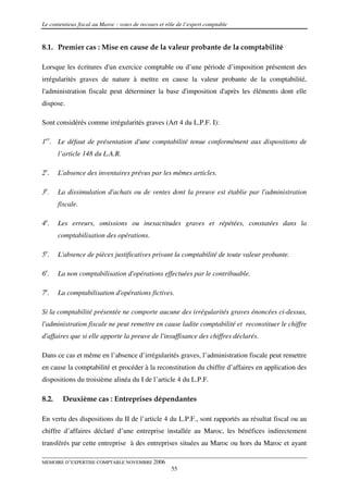 Le contentieux fiscal au Maroc : voies de recours et rôle de l’expert comptable


8.1. Premier cas : Mise en cause de la valeur probante de la comptabilité

Lorsque les écritures d'un exercice comptable ou d’une période d’imposition présentent des
irrégularités graves de nature à mettre en cause la valeur probante de la comptabilité,
l'administration fiscale peut déterminer la base d'imposition d'après les éléments dont elle
dispose.

Sont considérés comme irrégularités graves (Art 4 du L.P.F. I):

1er. Le défaut de présentation d'une comptabilité tenue conformément aux dispositions de
       l’article 148 du L.A.R.

2e.    L'absence des inventaires prévus par les mêmes articles.

3e.    La dissimulation d'achats ou de ventes dont la preuve est établie par l'administration
       fiscale.

4e.    Les erreurs, omissions ou inexactitudes graves et répétées, constatées dans la
       comptabilisation des opérations.

5e.    L'absence de pièces justificatives privant la comptabilité de toute valeur probante.

6e.    La non comptabilisation d'opérations effectuées par le contribuable.

7e.    La comptabilisation d'opérations fictives.

Si la comptabilité présentée ne comporte aucune des irrégularités graves énoncées ci-dessus,
l'administration fiscale ne peut remettre en cause ladite comptabilité et reconstituer le chiffre
d'affaires que si elle apporte la preuve de l'insuffisance des chiffres déclarés.

Dans ce cas et même en l’absence d’irrégularités graves, l’administration fiscale peut remettre
en cause la comptabilité et procéder à la reconstitution du chiffre d’affaires en application des
dispositions du troisième alinéa du I de l’article 4 du L.P.F.

8.2.    Deuxième cas : Entreprises dépendantes

En vertu des dispositions du II de l’article 4 du L.P.F., sont rapportés au résultat fiscal ou au
chiffre d’affaires déclaré d’une entreprise installée au Maroc, les bénéfices indirectement
transférés par cette entreprise à des entreprises situées au Maroc ou hors du Maroc et ayant

MEMOIRE D’EXPERTISE COMPTABLE NOVEMBRE 2006
                                                       55
 