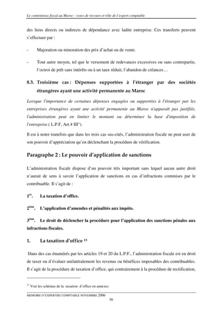 Le contentieux fiscal au Maroc : voies de recours et rôle de l’expert comptable


des liens directs ou indirects de dépendance avec ladite entreprise. Ces transferts peuvent
s’effectuer par :

-        Majoration ou minoration des prix d’achat ou de vente.

-        Tout autre moyen, tel que le versement de redevances excessives ou sans contrepartie,
         l’octroi de prêt sans intérêts ou à un taux réduit, l’abandon de créances…

8.3. Troisième cas : Dépenses supportées à l’étranger par des sociétés
         étrangères ayant une activité permanente au Maroc

Lorsque l'importance de certaines dépenses engagées ou supportées à l'étranger par les
entreprises étrangères ayant une activité permanente au Maroc n'apparaît pas justifiée,
l'administration peut en limiter le montant ou déterminer la base d'imposition de
l'entreprise.( L.P.F, Art.4 III°).

Il est à noter toutefois que dans les trois cas sus-cités, l’administration fiscale ne peut user de
son pouvoir d’appréciation qu’en déclenchant la procédure de vérification.

Paragraphe 2 : Le pouvoir d’application de sanctions

L’administration fiscale dispose d’un pouvoir très important sans lequel aucun autre droit
n’aurait de sens à savoir l’application de sanctions en cas d’infractions commises par le
contribuable. Il s’agit de :

1er.       La taxation d’office.

2ème.      L’application d’amendes et pénalités aux impôts.

3ème.      Le droit de déclencher la procédure pour l’application des sanctions pénales aux
infractions fiscales.

1.         La taxation d’office 13

Dans des cas énumérés par les articles 19 et 20 du L.P.F., l’administration fiscale est en droit
de taxer ou d’évaluer unilatéralement les revenus ou bénéfices imposables des contribuables.
Il s’agit de la procédure de taxation d’office, qui contrairement à la procédure de rectification,


13
     Voir les schémas de la taxation d’office en annexes

MEMOIRE D’EXPERTISE COMPTABLE NOVEMBRE 2006
                                                           56
 