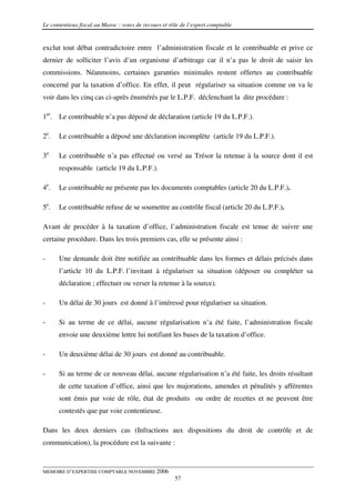 Le contentieux fiscal au Maroc : voies de recours et rôle de l’expert comptable


exclut tout débat contradictoire entre l’administration fiscale et le contribuable et prive ce
dernier de solliciter l’avis d’un organisme d’arbitrage car il n’a pas le droit de saisir les
commissions. Néanmoins, certaines garanties minimales restent offertes au contribuable
concerné par la taxation d’office. En effet, il peut régulariser sa situation comme on va le
voir dans les cinq cas ci-après énumérés par le L.P.F. déclenchant la dite procédure :

1er. Le contribuable n’a pas déposé de déclaration (article 19 du L.P.F.).

2e.   Le contribuable a déposé une déclaration incomplète (article 19 du L.P.F.).

3e.   Le contribuable n’a pas effectué ou versé au Trésor la retenue à la source dont il est
      responsable (article 19 du L.P.F.).

4e.   Le contribuable ne présente pas les documents comptables (article 20 du L.P.F.).

5e.   Le contribuable refuse de se soumettre au contrôle fiscal (article 20 du L.P.F.).

Avant de procéder à la taxation d’office, l’administration fiscale est tenue de suivre une
certaine procédure. Dans les trois premiers cas, elle se présente ainsi :

-     Une demande doit être notifiée au contribuable dans les formes et délais précisés dans
      l’article 10 du L.P.F. l’invitant à régulariser sa situation (déposer ou compléter sa
      déclaration ; effectuer ou verser la retenue à la source).

-     Un délai de 30 jours est donné à l’intéressé pour régulariser sa situation.

-     Si au terme de ce délai, aucune régularisation n’a été faite, l’administration fiscale
      envoie une deuxième lettre lui notifiant les bases de la taxation d’office.

-     Un deuxième délai de 30 jours est donné au contribuable.

-     Si au terme de ce nouveau délai, aucune régularisation n’a été faite, les droits résultant
      de cette taxation d’office, ainsi que les majorations, amendes et pénalités y afférentes
      sont émis par voie de rôle, état de produits ou ordre de recettes et ne peuvent être
      contestés que par voie contentieuse.

Dans les deux derniers cas (Infractions aux dispositions du droit de contrôle et de
communication), la procédure est la suivante :


MEMOIRE D’EXPERTISE COMPTABLE NOVEMBRE 2006
                                                       57
 