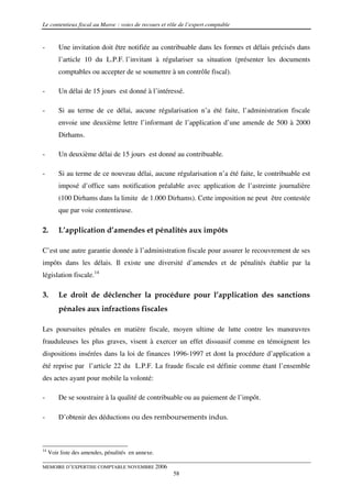 Le contentieux fiscal au Maroc : voies de recours et rôle de l’expert comptable


-        Une invitation doit être notifiée au contribuable dans les formes et délais précisés dans
         l’article 10 du L.P.F. l’invitant à régulariser sa situation (présenter les documents
         comptables ou accepter de se soumettre à un contrôle fiscal).

-        Un délai de 15 jours est donné à l’intéressé.

-        Si au terme de ce délai, aucune régularisation n’a été faite, l’administration fiscale
         envoie une deuxième lettre l’informant de l’application d’une amende de 500 à 2000
         Dirhams.

-        Un deuxième délai de 15 jours est donné au contribuable.

-        Si au terme de ce nouveau délai, aucune régularisation n’a été faite, le contribuable est
         imposé d’office sans notification préalable avec application de l’astreinte journalière
         (100 Dirhams dans la limite de 1.000 Dirhams). Cette imposition ne peut être contestée
         que par voie contentieuse.

2.       L’application d’amendes et pénalités aux impôts

C’est une autre garantie donnée à l’administration fiscale pour assurer le recouvrement de ses
impôts dans les délais. Il existe une diversité d’amendes et de pénalités établie par la
législation fiscale.14

3.       Le droit de déclencher la procédure pour l’application des sanctions
         pénales aux infractions fiscales

Les poursuites pénales en matière fiscale, moyen ultime de lutte contre les manœuvres
frauduleuses les plus graves, visent à exercer un effet dissuasif comme en témoignent les
dispositions insérées dans la loi de finances 1996-1997 et dont la procédure d’application a
été reprise par l’article 22 du L.P.F. La fraude fiscale est définie comme étant l’ensemble
des actes ayant pour mobile la volonté:

-        De se soustraire à la qualité de contribuable ou au paiement de l’impôt.

-        D’obtenir des déductions ou des remboursements indus.



14
     Voir liste des amendes, pénalités en annexe.

MEMOIRE D’EXPERTISE COMPTABLE NOVEMBRE 2006
                                                       58
 
