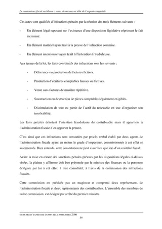 Le contentieux fiscal au Maroc : voies de recours et rôle de l’expert comptable


Ces actes sont qualifiés d’infractions pénales par la réunion des trois éléments suivants :

-     Un élément légal reposant sur l’existence d’une disposition législative réprimant le fait
      incriminé.

-     Un élément matériel ayant trait à la preuve de l’infraction commise.

-     Un élément intentionnel ayant trait à l’intention frauduleuse.

Aux termes de la loi, les faits constitutifs des infractions sont les suivants :

      -      Délivrance ou production de factures fictives.

      -      Production d’écritures comptables fausses ou fictives.

      -      Vente sans factures de manière répétitive.

      -      Soustraction ou destruction de pièces comptables légalement exigibles.

      -      Dissimulation de tout ou partie de l’actif du redevable en vue d’organiser son
             insolvabilité.

Les faits précités dénotent l’intention frauduleuse du contribuable mais il appartient à
l’administration fiscale d’en apporter la preuve.

C’est ainsi que ces infractions sont constatées par procès verbal établi par deux agents de
l’administration fiscale ayant au moins le grade d’inspecteur, commissionnés à cet effet et
assermentés. Bien entendu, cette constatation ne peut avoir lieu que lors d’un contrôle fiscal.

Avant la mise en œuvre des sanctions pénales prévues par les dispositions légales ci-dessus
visées, la plainte y afférente doit être présentée par le ministre des finances ou la personne
déléguée par lui à cet effet, à titre consultatif, à l’avis de la commission des infractions
fiscales.

Cette commission est présidée pas un magistrat et comprend deux représentants de
l’administration fiscale et deux représentants des contribuables. L’ensemble des membres de
ladite commission est désigné par arrêté du premier ministre.




MEMOIRE D’EXPERTISE COMPTABLE NOVEMBRE 2006
                                                       59
 