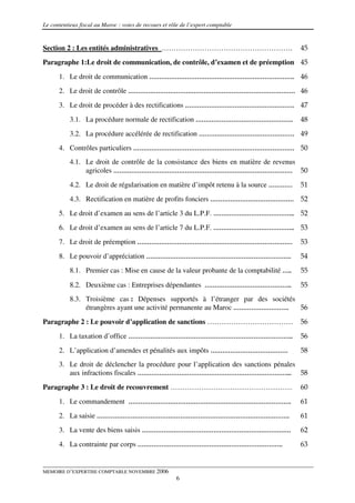 Le contentieux fiscal au Maroc : voies de recours et rôle de l’expert comptable


Section 2 : Les entités administratives ……………………………………………….                                45
Paragraphe 1:Le droit de communication, de contrôle, d’examen et de préemption 45

      1. Le droit de communication ………………………………………………………………. 46
      2. Le droit de contrôle ………………………………………………………………………… 46
      3. Le droit de procéder à des rectifications ………………………………………………. 47

           3.1. La procédure normale de rectification ………………………………………….                    48
           3.2. La procédure accélérée de rectification ………………………………………… 49
      4. Contrôles particuliers ……………………………………………………………………… 50
           4.1. Le droit de contrôle de la consistance des biens en matière de revenus
                agricoles ……………………………………………………………………………… 50

           4.2. Le droit de régularisation en matière d’impôt retenu à la source …………      51
           4.3. Rectification en matière de profits fonciers …………………………………… 52
      5. Le droit d’examen au sens de l’article 3 du L.P.F. ………………………………….. 52
      6. Le droit d’examen au sens de l’article 7 du L.P.F. ………………………………….. 53

      7. Le droit de préemption ……………………………………………………………………                                 53
      8. Le pouvoir d’appréciation ……………………………………………………………….                               54
           8.1. Premier cas : Mise en cause de la valeur probante de la comptabilité …..   55

           8.2. Deuxième cas : Entreprises dépendantes ……………………………………..                    55
           8.3. Troisième cas : Dépenses supportés à l’étranger par des sociétés
                étrangères ayant une activité permanente au Maroc ……………………….     56

Paragraphe 2 : Le pouvoir d’application de sanctions ………………………………                          56
      1. La taxation d’office ………………………………………………………………………..                                56

      2. L’application d’amendes et pénalités aux impôts …………………………………                     58
      3. Le droit de déclencher la procédure pour l’application des sanctions pénales
         aux infractions fiscales …………………………………………………………………... 58
Paragraphe 3 : Le droit de recouvrement ……………………………………………                                  60

      1. Le commandement ……………………………………………………………………….                                      61
      2. La saisie …………………………………………………………………………………….                                       61
      3. La vente des biens saisis …………………………………………………………………                               62
      4. La contrainte par corps ……………………………………………………………….                                 63


MEMOIRE D’EXPERTISE COMPTABLE NOVEMBRE 2006
                                                       6
 