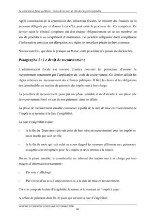 Le contentieux fiscal au Maroc : voies de recours et rôle de l’expert comptable


Après consultation de la commission des infractions fiscales, le ministre des finances ou la
personne déléguée par ce dernier à cet effet, peut saisir le procureur du Roi compétent. Ce
dernier saisit le tribunal compétent qui doit charger obligatoirement un de ses membres en
vue de procéder à un complément d’information. Le caractère obligatoire dudit complément
d’information constitue une dérogation aux règles de procédure pénale de droit commun.

Notons toutefois, que dans la pratique au Maroc, cette procédure n’a jamais été déclenchée.

Paragraphe 3 : Le droit de recouvrement

L’administration fiscale est investie d’autres pouvoirs lui permettant d’assurer le
recouvrement notamment par l’application du code de recouvrement. Ce dernier définit les
règles relatives au recouvrement des créances publiques. Il fixe les droits et les obligations
des contribuables en matière de paiement des impôts mis à leur charge.

La procédure de recouvrement passe par une phase amiable avant d’aboutir à une phase dite
de recouvrement forcé en cas de non paiement dans les délais.

La phase de recouvrement amiable commence à partir de la date de mise en recouvrement de
l’impôt et se termine à la date d’exigibilité.

La date d’exigibilité expire:

-     A la fin du 2ème mois qui suit celui de leur mise en recouvrement pour les impôts et
      taxes établis par voie de rôle.

-     A la fin du mois qui suit celui au cours duquel les retenues afférentes aux paiements
      assujetties ont été opérées pour les impôts et taxes retenus à la source.

Durant la phase amiable, le contribuable est informé des impôts mis à sa charge par tous
moyens d’information notamment :

-     Par voie d’affichage.

-     Par l’envoi d’un avis d’imposition et ce, à la date de mise en recouvrement.

Cet avis comporte la date d’exigibilité, la nature et le montant de l’impôt à payer.

A défaut de paiement dans les 30 jours qui suivent la date d’exigibilité:

MEMOIRE D’EXPERTISE COMPTABLE NOVEMBRE 2006
                                                       60
 