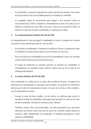 Le contentieux fiscal au Maroc : voies de recours et rôle de l’expert comptable


-     Le contribuable encourt une majoration de retard (sauf pour les montants dus au titre
      de la taxe urbaine et de la taxe d’édilité quand ils n’excèdent pas 1.000 DH).

-     Le comptable chargé du recouvrement peut engager à son encontre l’action en
      recouvrement forcé. Celle-ci comporte le commandement, la saisie et la vente et, le cas
      échéant, la contrainte par corps. Mais, Il est tenu d’envoyer au courant de ce délai, un
      dernier avis sans frais invitant le contribuable à s’acquitter de ses dettes.

1.    Le commandement (Articles 40 à 43 du CR)

Le commandement est l’acte par lequel le contribuable est invité à s’acquitter de ses dettes,
sous peine d’y être contraint par toutes les voies de droit :

-     Il est notifié au contribuable à l’expiration d’un délai de 30 jours, à compter de la date
      d’exigibilité et au moins 20 jours après l’envoi du dernier avis sans frais.

-     En cas de refus par le contribuable de recevoir le commandement, celui-ci est considéré
      comme notifié le 8ème jour qui suit la date du refus.

-     Si l’agent de notification ne rencontre personne au domicile du contribuable, le
      commandement est considéré comme notifié le 10ème jour qui suit la date de son
      affichage audit domicile.

2.    La saisie (Articles 44 à 57 du CR)

Si le contribuable ne se libère pas de ses dettes dans un délai de 30 jours, à compter de la
notification du commandement, le percepteur peut procéder, en exécution de l’autorisation
décernée par le chef de l’administration fiscale, à la saisie de ses biens et effets mobiliers
avec les particularités suivantes :

-     Lorsque la vente des biens meubles ou des récoltes ne suffit pas pour couvrir le
      montant de la dette du contribuable, le percepteur peut procéder à la saisie et à la vente
      des biens immeubles, du fonds de commerce ou des véhicules.

-     Toutefois, certains biens sont insaisissables : des effets personnels, livres, provisions
      nécessaires aux besoins vitaux d’un mois du saisi et de sa famille, certains animaux et
      semences, objets indispensables aux handicapés et l’habitation principale de valeur
      inférieure à 200.000 DH.

MEMOIRE D’EXPERTISE COMPTABLE NOVEMBRE 2006
                                                       61
 