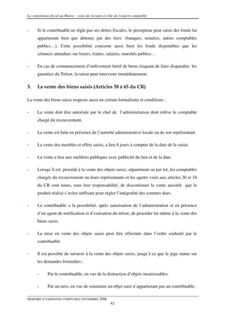 Le contentieux fiscal au Maroc : voies de recours et rôle de l’expert comptable


-     Si le contribuable ne règle pas ses dettes fiscales, le percepteur peut saisir des fonds lui
      appartenant bien que détenus par des tiers: (banques, notaires, autres comptables
      publics…). Cette possibilité concerne aussi bien les fonds disponibles que les
      créances attendues sur loyers, traites, salaires, marchés publics…

-     En cas de commencement d’enlèvement furtif de biens risquant de faire disparaître les
      garanties du Trésor, la saisie peut intervenir immédiatement.

3.    La vente des biens saisis (Articles 58 à 65 du CR)

La vente des biens saisis respecte aussi un certain formalisme et conditions :

-     La vente doit être autorisée par le chef de l’administration dont relève le comptable
      chargé du recouvrement.

-     La vente est faite en présence de l’autorité administrative locale ou de son représentant.

-     La vente des meubles et effets saisis, a lieu 8 jours à compter de la date de la saisie.

-     La vente a lieu aux enchères publiques avec publicité du lieu et de la date.

-     Lorsqu’il est procédé à la vente des objets saisis, séparément ou par lot, les comptables
      chargés du recouvrement ou leurs représentants et les agents visés aux articles 30 et 34
      du CR sont tenus, sous leur responsabilité, de discontinuer la vente aussitôt que le
      produit réalisé s’avère suffisant pour régler l’intégralité des sommes dues.

-     Le contribuable a la possibilité, après autorisation de l’administration et en présence
      d’un agent de notification et d’exécution du trésor, de procéder lui même à la vente des
      biens saisis.

-     La mise en vente des objets saisis peut être effectuée dans l’ordre souhaité par le
      contribuable.

-     Il est possible de surseoir à la vente des objets saisis, jusqu’à ce que le juge statue sur
      les demandes formulées :

      -      Par le contribuable, en vue de la distraction d’objets insaisissables.

      -      Par un tiers, en vue de soustraire un objet saisi n’appartenant pas au contribuable.

MEMOIRE D’EXPERTISE COMPTABLE NOVEMBRE 2006
                                                       62
 