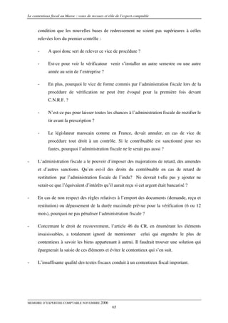 Le contentieux fiscal au Maroc : voies de recours et rôle de l’expert comptable


      condition que les nouvelles bases de redressement ne soient pas supérieures à celles
      relevées lors du premier contrôle :

      -      A quoi donc sert de relever ce vice de procédure ?

      -      Est-ce pour voir le vérificateur venir s’installer un autre semestre ou une autre
             année au sein de l’entreprise ?

      -      En plus, pourquoi le vice de forme commis par l’administration fiscale lors de la
             procédure de vérification ne peut être évoqué pour la première fois devant
             C.N.R.F. ?

      -      N’est-ce pas pour laisser toutes les chances à l’administration fiscale de rectifier le
             tir avant la prescription ?

      -      Le législateur marocain comme en France, devait annuler, en cas de vice de
             procédure tout droit à un contrôle. Si le contribuable est sanctionné pour ses
             fautes, pourquoi l’administration fiscale ne le serait pas aussi ?

-     L’administration fiscale a le pouvoir d’imposer des majorations de retard, des amendes
      et d’autres sanctions. Qu’en est-il des droits du contribuable en cas de retard de
      restitution par l’administration fiscale de l’indu? Ne devrait t-elle pas y ajouter ne
      serait-ce que l’équivalent d’intérêts qu’il aurait reçu si cet argent était bancarisé ?

-     En cas de non respect des règles relatives à l’emport des documents (demande, reçu et
      restitution) ou dépassement de la durée maximale prévue pour la vérification (6 ou 12
      mois), pourquoi ne pas pénaliser l’administration fiscale ?

-     Concernant le droit de recouvrement, l’article 46 du CR, en énumérant les éléments
      insaisissables, a totalement ignoré de mentionner                  celui qui engendre le plus de
      contentieux à savoir les biens appartenant à autrui. Il faudrait trouver une solution qui
      épargnerait la saisie de ces éléments et éviter le contentieux qui s’en suit.

-     L’insuffisante qualité des textes fiscaux conduit à un contentieux fiscal important.




MEMOIRE D’EXPERTISE COMPTABLE NOVEMBRE 2006
                                                       65
 