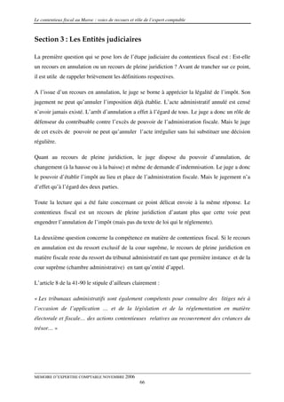 Le contentieux fiscal au Maroc : voies de recours et rôle de l’expert comptable



Section 3 : Les Entités judiciaires

La première question qui se pose lors de l’étape judiciaire du contentieux fiscal est : Est-elle
un recours en annulation ou un recours de pleine juridiction ? Avant de trancher sur ce point,
il est utile de rappeler brièvement les définitions respectives.

A l’issue d’un recours en annulation, le juge se borne à apprécier la légalité de l’impôt. Son
jugement ne peut qu’annuler l’imposition déjà établie. L’acte administratif annulé est censé
n’avoir jamais existé. L’arrêt d’annulation a effet à l’égard de tous. Le juge a donc un rôle de
défenseur du contribuable contre l’excès de pouvoir de l’administration fiscale. Mais le juge
de cet excès de pouvoir ne peut qu’annuler l’acte irrégulier sans lui substituer une décision
régulière.

Quant au recours de pleine juridiction, le juge dispose du pouvoir d’annulation, de
changement (à la hausse ou à la baisse) et même de demande d’indemnisation. Le juge a donc
le pouvoir d’établir l’impôt au lieu et place de l’administration fiscale. Mais le jugement n’a
d’effet qu’à l’égard des deux parties.

Toute la lecture qui a été faite concernant ce point délicat envoie à la même réponse. Le
contentieux fiscal est un recours de pleine juridiction d’autant plus que cette voie peut
engendrer l’annulation de l’impôt (mais pas du texte de loi qui le réglemente).

La deuxième question concerne la compétence en matière de contentieux fiscal. Si le recours
en annulation est du ressort exclusif de la cour suprême, le recours de pleine juridiction en
matière fiscale reste du ressort du tribunal administratif en tant que première instance et de la
cour suprême (chambre administrative) en tant qu’entité d’appel.

L’article 8 de la 41-90 le stipule d’ailleurs clairement :

« Les tribunaux administratifs sont également compétents pour connaître des litiges nés à
l’occasion de l’application … et de la législation et de la réglementation en matière
électorale et fiscale… des actions contentieuses relatives au recouvrement des créances du
trésor… »




MEMOIRE D’EXPERTISE COMPTABLE NOVEMBRE 2006
                                                       66
 