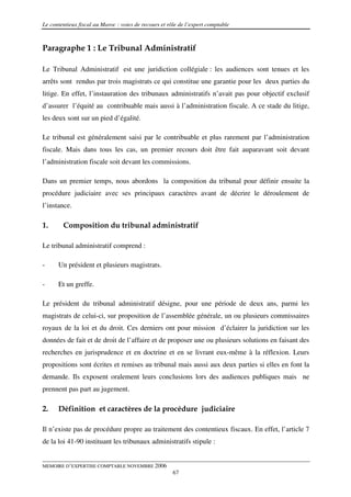 Le contentieux fiscal au Maroc : voies de recours et rôle de l’expert comptable



Paragraphe 1 : Le Tribunal Administratif

Le Tribunal Administratif est une juridiction collégiale : les audiences sont tenues et les
arrêts sont rendus par trois magistrats ce qui constitue une garantie pour les deux parties du
litige. En effet, l’instauration des tribunaux administratifs n’avait pas pour objectif exclusif
d’assurer l’équité au contribuable mais aussi à l’administration fiscale. A ce stade du litige,
les deux sont sur un pied d’égalité.

Le tribunal est généralement saisi par le contribuable et plus rarement par l’administration
fiscale. Mais dans tous les cas, un premier recours doit être fait auparavant soit devant
l’administration fiscale soit devant les commissions.

Dans un premier temps, nous abordons la composition du tribunal pour définir ensuite la
procédure judiciaire avec ses principaux caractères avant de décrire le déroulement de
l’instance.

1.      Composition du tribunal administratif

Le tribunal administratif comprend :

-     Un président et plusieurs magistrats.

-     Et un greffe.

Le président du tribunal administratif désigne, pour une période de deux ans, parmi les
magistrats de celui-ci, sur proposition de l’assemblée générale, un ou plusieurs commissaires
royaux de la loi et du droit. Ces derniers ont pour mission d’éclairer la juridiction sur les
données de fait et de droit de l’affaire et de proposer une ou plusieurs solutions en faisant des
recherches en jurisprudence et en doctrine et en se livrant eux-même à la réflexion. Leurs
propositions sont écrites et remises au tribunal mais aussi aux deux parties si elles en font la
demande. Ils exposent oralement leurs conclusions lors des audiences publiques mais ne
prennent pas part au jugement.

2.    Définition et caractères de la procédure judiciaire

Il n’existe pas de procédure propre au traitement des contentieux fiscaux. En effet, l’article 7
de la loi 41-90 instituant les tribunaux administratifs stipule :


MEMOIRE D’EXPERTISE COMPTABLE NOVEMBRE 2006
                                                       67
 