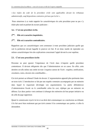 Le contentieux fiscal au Maroc : voies de recours et rôle de l’expert comptable


« Les règles du code de la procédure civile sont applicables devant les tribunaux
administratifs, sauf dispositions contraires prévues par la loi ».

Nous aimerions à ce stade rappeler les caractéristiques de cette procédure pour ne pas s’y
étaler plus tard en parlant du recours judiciaire :

1er. C’est une procédure écrite.

2ème.   Elle est à caractère inquisitoire.

3ème.   Elle est à caractère contradictoire.

Rappelons que ces caractéristiques sont communes à toute procédure judiciaire quelle que
soit la juridiction devant laquelle le pourvoi est fait. Il est donc inutile de reprendre ces
mêmes caractéristiques lors des explications concernant l’appel devant la cour suprême.

2.1. C’est une procédure écrite

Personne ne peut ignorer l’importance de l’écrit dans n’importe quelle procédure
contentieuse. Il devient obligatoire dès que l’Administration est en cause. En effet, cette
dernière est-elle même une entité où tout s’organise autour de l’écrit : requêtes, notifications,
circulaires, notes, dossiers des contribuables…

Cet écrit permet au tribunal l’étude du dossier. L’argumentation apparaît plus pertinente dans
un texte écrit. L’introduction se fait par une requête sommaire accompagnée par un mémoire
dans lequel le requerrant développe son argumentation. La partie défenderesse
(l’administration fiscale ou le contribuable selon les cas), réplique par un mémoire en
défense. Les deux parties vont continuer à échanger des mémoires de leur propre initiative ou
de celle du juge rapporteur.

Quant le commissaire royal à la loi et au droit doit communiquer ses conclusions au tribunal,
il le fait aussi bien oralement que par écrit comme il les communique aux parties, si elles le
demandent.




MEMOIRE D’EXPERTISE COMPTABLE NOVEMBRE 2006
                                                       68
 
