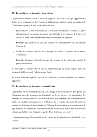 Le contentieux fiscal au Maroc : voies de recours et rôle de l’expert comptable


2.2. La procédure est à caractère inquisitoire

Le président du tribunal confie la direction du procès aux soins d’un juge rapporteur. Ce
dernier ne se contentera pas de l’examen de l’échange des mémoires entre les parties et de
l’émission du jugement. Il aura un rôle actif car il peut :

  -   Intervenir pour le bon déroulement de la procédure : Il notifiera la requête à la partie
      défenderesse, il convoquera une partie pour répondre à un mémoire de l’autre et il
      choisira le temps opportun pour cet échange comme pour son jugement.

  -   Demander des expertises ou faire des enquêtes soit spontanément soit à la demande
      d’une partie.

  -   Vérifier des écritures, visiter les lieux, demander des dossiers et procéder à toute mesure
      d’instruction.

  -   Demander des preuves formelles sur des faits avancés par les parties, des motifs à la
      prise d’une décision.

Ce rôle actif va souvent venir en aide au contribuable qui se trouve toujours dans une
situation de faiblesse face à l’administration fiscale.

Au niveau de la cour suprême ce travail est confié par le premier président à un conseiller
rapporteur.

2.3. La procédure est à caractère contradictoire

La procédure est dite contradictoire ; il y a un échange de mémoire entre les deux parties qui
s’informent ainsi des arguments de l’adversaire et de ses preuves. La transmission des
mémoires (et pièces jointes) est faite sous l’ordre du juge rapporteur par l’intermédiaire du
greffe. La procédure commence par la notification de la requête à la partie défenderesse,
continue par la réponse de cette dernière et l’échange de mémoires et ne se termine que si le
juge prononce par ordonnance son dessaisissement du dossier et fixe la date de l’audience
estimant que l’affaire peut être jugée et que les délais de réponse ont expiré.

Le dossier complet peut être consulté, par les parties, par le mandataire du contribuable et par
l’avocat.


MEMOIRE D’EXPERTISE COMPTABLE NOVEMBRE 2006
                                                       69
 