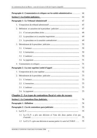Le contentieux fiscal au Maroc : voies de recours et rôle de l’expert comptable


Paragraphe 4 : Commentaires et critiques sur les entités administratives ………… 64
Section 3 : Les Entités judiciaires ………………………………………………………………                                66
Paragraphe 1 : Le Tribunal Administratif …………………………………………                                   67

      1. Composition du tribunal administratif ……………………………………………….                          67
      2. Définition et caractères de la procédure judiciaire ……………………………….                  67
           2.1. C’est une procédure écrite ……………………………………………………….                           68

           2.2. La procédure est à caractère inquisitoire ……………………………………..                  69
           2.3. La procédure est à caractère contradictoire ………………………………….                  69
      3. Déroulement de la procédure judiciaire …………………………………………….                          70
           3.1. L’instance …………………………………………………………………………..                                   70

           3.2. L’instruction ………………………………………………………………………..                                 70
           3.3. L’audience ………………………………………………………………………….                                    70
           3.4. Le jugement …………………………………………………………………………                                    71
      4. Commentaires et critiques ………………………………………………………………                                 71

Paragraphe 2 : La cour suprême (entité d’appel) …………………………………..                             72
      1. Composition de la cour suprême ………………………………………………………                               72
      2. Déroulement de la procédure judiciaire …………………………………………….                          73
           2.1. L’instance……………………………………………………………………….......                                73
           2.2. L’instruction ……………………………………………………………………….                                  73
           2.3. L’audience ………………………………………………………………………….                                    73
           2.4. Le jugement ……………………………………………………………………….                                    73

Chapitre 2 : Les types de contentieux fiscal et voies de recours
Section 1 : Le Contentieux Para Judiciaire ……………………………………….                                 74
Paragraphe 1 : Définition ………………………………………………………….                                           74
Paragraphe 2 : Cas de contentieux para judiciaire ……………………………….                             75

      1. La C.L.T. ………………………………………………………………………………….                                         75
           1.1. La C.L.T. a pris une décision et l’une des deux parties n’est pas
                d’accord……………………………………………………………….                                 75

           1.2   La C.L.T. a pris une décision et aucune partie n’a saisi la C.N.R.F. …..   75



MEMOIRE D’EXPERTISE COMPTABLE NOVEMBRE 2006
                                                       7
 