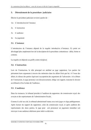 Le contentieux fiscal au Maroc : voies de recours et rôle de l’expert comptable



3.    Déroulement de la procédure judiciaire

Décrire la procédure judiciaire revient à parler de :

1er. L’introduction de l’instance

2e.   L’instruction

3e.   L’audience

4e.   Le jugement

3.1. L’instance

L’introduction de l’instance dépend de la requête introductive d’instance. Ce point est
développé plus amplement lors de la description de la procédure contentieuse : délai, forme et
contenu.

La requête est déposée au greffe contre récépissé.

3.2. L’instruction

Lors de l’instruction, le rôle principal est attribué au juge rapporteur. Les parties lui
présentent leurs arguments à travers des mémoires dans les délais fixés par lui. A l’issue des
délais, le silence des parties équivaut à acceptation des arguments de l’adversaire. A la clôture
de l’instruction, le juge prononce son dessaisissement, rédige son rapport, transmet le dossier
au tribunal et fixe la date de l’audience.

3.3. L’audience

Dans les instances, le tribunal procède à l’audition du rapporteur, du commissaire royal, des
avocats et des représentants de l’administration fiscale.

Comme il a été sus-cité, le tribunal administratif statue avec trois juges et siège publiquement.
Après lecture du rapport du rapporteur, celui du commissaire royal, et après audition des
représentants des deux parties, le juge peut                soit prononcer un jugement immédiat soit
renvoyer à une audience ultérieure pour mûrir sa décision.




MEMOIRE D’EXPERTISE COMPTABLE NOVEMBRE 2006
                                                       70
 