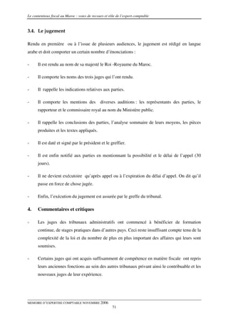 Le contentieux fiscal au Maroc : voies de recours et rôle de l’expert comptable


3.4. Le jugement

Rendu en première ou à l’issue de plusieurs audiences, le jugement est rédigé en langue
arabe et doit comporter un certain nombre d’énonciations :

-     Il est rendu au nom de sa majesté le Roi -Royaume du Maroc.

-     Il comporte les noms des trois juges qui l’ont rendu.

-     Il rappelle les indications relatives aux parties.

-     Il comporte les mentions des             diverses auditions : les représentants des parties, le
      rapporteur et le commissaire royal au nom du Ministère public.

-     Il rappelle les conclusions des parties, l’analyse sommaire de leurs moyens, les pièces
      produites et les textes appliqués.

-     Il est daté et signé par le président et le greffier.

-     Il est enfin notifié aux parties en mentionnant la possibilité et le délai de l’appel (30
      jours).

-     Il ne devient exécutoire qu’après appel ou à l’expiration du délai d’appel. On dit qu’il
      passe en force de chose jugée.

-     Enfin, l’exécution du jugement est assurée par le greffe du tribunal.

4.    Commentaires et critiques

-     Les juges des tribunaux administratifs ont commencé à bénéficier de formation
      continue, de stages pratiques dans d’autres pays. Ceci reste insuffisant compte tenu de la
      complexité de la loi et du nombre de plus en plus important des affaires qui leurs sont
      soumises.

-     Certains juges qui ont acquis suffisamment de compétence en matière fiscale ont repris
      leurs anciennes fonctions au sein des autres tribunaux privant ainsi le contribuable et les
      nouveaux juges de leur expérience.




MEMOIRE D’EXPERTISE COMPTABLE NOVEMBRE 2006
                                                       71
 