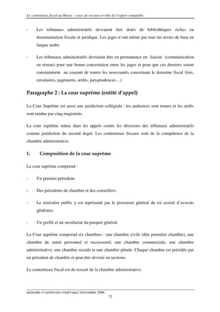 Le contentieux fiscal au Maroc : voies de recours et rôle de l’expert comptable


-     Les tribunaux administratifs devraient être dotés de bibliothèques riches en
      documentation fiscale et juridique. Les juges n’ont même pas tous les textes de base en
      langue arabe.

-     Les tribunaux administratifs devraient être en permanence en liaison (communication
      en réseau) pour une bonne concertation entre les juges et pour que ces derniers soient
      constamment au courant de toutes les nouveautés concernant le domaine fiscal (lois,
      circulaires, jugements, arrêts, jurisprudences…)

Paragraphe 2 : La cour suprême (entité d’appel)

La Cour Suprême est aussi une juridiction collégiale : les audiences sont tenues et les arrêts
sont rendus par cinq magistrats.

La cour suprême statue dans les appels contre les décisions des tribunaux administratifs
comme juridiction du second degré. Les contentieux fiscaux sont de la compétence de la
chambre administrative.

1.      Composition de la cour suprême

La cour suprême comprend :

-     Un premier président.

-     Des présidents de chambre et des conseillers.

-     Le ministère public y est représenté par le procureur général du roi assisté d’avocats
      généraux.

-     Un greffe et un secrétariat du parquet général.

La Cour suprême comprend six chambres : une chambre civile (dite première chambre), une
chambre de statut personnel et successoral, une chambre commerciale, une chambre
administrative, une chambre sociale et une chambre pénale. Chaque chambre est présidée par
un président de chambre et peut être divisée en sections.

Le contentieux fiscal est du ressort de la chambre administrative.




MEMOIRE D’EXPERTISE COMPTABLE NOVEMBRE 2006
                                                       72
 