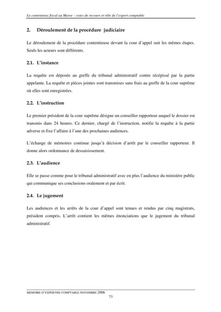 Le contentieux fiscal au Maroc : voies de recours et rôle de l’expert comptable



2.    Déroulement de la procédure judiciaire

Le déroulement de la procédure contentieuse devant la cour d’appel suit les mêmes étapes.
Seuls les acteurs sont différents.

2.1. L’instance

La requête est déposée au greffe du tribunal administratif contre récépissé par la partie
appelante. La requête et pièces jointes sont transmises sans frais au greffe de la cour suprême
où elles sont enregistrées.

2.2. L’instruction

Le premier président de la cour suprême désigne un conseiller rapporteur auquel le dossier est
transmis dans 24 heures. Ce dernier, chargé de l’instruction, notifie la requête à la partie
adverse et fixe l’affaire à l’une des prochaines audiences.

L’échange de mémoires continue jusqu’à décision d’arrêt par le conseiller rapporteur. Il
donne alors ordonnance de dessaisissement.

2.3. L’audience

Elle se passe comme pour le tribunal administratif avec en plus l’audience du ministère public
qui communique ses conclusions oralement et par écrit.

2.4. Le jugement

Les audiences et les arrêts de la cour d’appel sont tenues et rendus par cinq magistrats,
président compris. L’arrêt contient les mêmes énonciations que le jugement du tribunal
administratif.




MEMOIRE D’EXPERTISE COMPTABLE NOVEMBRE 2006
                                                       73
 