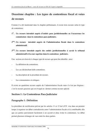 Le contentieux fiscal au Maroc : voies de recours et rôle de l’expert comptable



Deuxième chapitre : Les types de contentieux fiscal et voies
de recours

Comme il a été mentionné dans le chapitre préliminaire, il existe trois recours selon le type
de contentieux:

1er. Un recours introduit auprès d’entités para juridictionnelles en l’occurrence les
      commissions dans le contentieux para judiciaire.

2ème. Un recours         introduit auprès de l’administration fiscale dans le contentieux
      administratif.

3ème. Un recours introduit auprès des entités juridictionnelles à savoir le tribunal
      administratif et la cour suprême dans le contentieux judiciaire.

Une section est réservée à chaque type de recours qui peut être détaillée ainsi:

-     La définition du contentieux.

-     Les cas déclenchant ledit contentieux.

-     La description de la procédure de recours.

-     Les commentaires et critiques.

Il existe un quatrième recours auprès de l’administration fiscale mais il n’est pas litigieux :
c’est le recours gracieux qui est évoqué en dernier comme recours spécial.

Section 1 : Le Contentieux Para Judiciaire

Paragraphe 1 : Définition

La procédure de rectification prévue par les articles 11 et 12 du L.P.F. vise dans un premier
temps à organiser un débat contradictoire entre l’administration fiscale et le contribuable afin
que ces parties parviennent facilement à un accord et donc éviter le contentieux. Le débat
permet plusieurs échanges de vues entre les deux parties.




MEMOIRE D’EXPERTISE COMPTABLE NOVEMBRE 2006
                                                       74
 