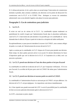 Le contentieux fiscal au Maroc : voies de recours et rôle de l’expert comptable


Si le désaccord persiste, la loi a prévu dans un second temps l’intervention de commissions
destinées à prendre, dans certaines conditions, des décisions sur les points de désaccord. Ces
commissions sont la C.L.T. et la C.N.R.F. Pour                    distinguer ce recours du contentieux
administratif, nous avons décidé d’appeler cette phase le recours para judiciaire.

Paragraphe 2 : Cas de contentieux para judiciaire

1.    La C.L.T.

Il existe un seul cas de saisine de la C.L.T. : Le contribuable rejetant totalement ou
partiellement les motifs évoqués par l’administration fiscale dans la deuxième notification,
saisit la C.L.T. L’intervention de cette dernière n’est possible que si le contribuable en fait la
demande dans le délai de 30 jours à partir de la date de sa réception de ladite notification.

Exceptionnellement, et pour pouvoir introduire le recours à la C.N.R.F., nous sommes obligés
de parler, à ce stade, de l’aboutissement du recours devant la C.L.T.

Après sa saisine par le contribuable, la C.L.T. dispose de 24 mois pour prendre une décision.
Entre temps, les deux parties peuvent arriver à un accord. Ce dernier déterminera les bases
d’imposition quelle que soit la décision de la C.L.T. A l’expiration de ce délai, trois cas
peuvent se présenter :

1.1. La C.L.T. prend une décision et l’une des deux parties n’est pas d’accord

Le contribuable est notifié de la décision de la C.L.T. par l’inspecteur vérificateur. S’il n’est
pas d’accord, il a un délai de 60 jours pour saisir la C.N.R.F. De même pour l’administration
fiscale.

1.2 La C.L.T. prend une décision et aucune partie ne saisit la C.N.R.F.

Le contribuable et l’administration fiscale ne saisissent pas la C.N.R.F. soit par adhésion à la
décision de la C.L.T. soit par négligence : les impositions sont émises immédiatement.

Ici, il faut signaler une grande nouveauté du L.P.F. à savoir la possibilité pour le contribuable
de faire un recours judiciaire directement après la décision de la C.L.T.

Le L.P.F., concernant ce point, stipule :



MEMOIRE D’EXPERTISE COMPTABLE NOVEMBRE 2006
                                                       75
 