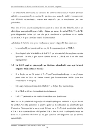 Le contentieux fiscal au Maroc : voies de recours et rôle de l’expert comptable


« Les impositions émises suite aux décisions des commissions locales de taxation devenues
définitives, y compris celles portant sur les questions pour lesquelles lesdites commissions se
sont déclarées incompétentes, peuvent être contestées par le contribuable, par voie
judiciaire ».

Mais nous n’avons trouvé aucune précision quant à la raison de cette démarche. Est-ce un
choix laissé au contribuable pour « brûler » l’étape du recours devant la C.N.R.F.? Le L.P.F.
parle d’impositions émises, ceci veut dire que le contribuable n’a pas fait de recours auprès
de la C.N.R.F. et qu’il a donc été imposé en conséquence.

A la lecture de l’article, nous avons conclu que ce recours est possible dans deux cas :

-     Le contribuable est imposé car il n’a pas fait de recours auprès de la C.N.R.F.

-     Il est imposé suite à la décision de la C.L.T. qui s’est déclarée incompétente sur ces
      questions. En effet, à quoi bon de débattre devant la C.N.R.F. qui, à son tour serait
      incompétente ?

1.3 La C.L.T. peut ne pas prendre de décisions dans les 24 mois qui lui sont
      impartis pour certaines raisons

-     Si le dossier n’a pas été remis à la C.L.T. par l’administration fiscale : ce cas n’est pas
      prévu dans les vices de formes commis par l’administration fiscale. (voir nos
      commentaires et critiques).

-     S’il s’agit d’une question de droit et la C.L.T. se déclare donc incompétente.

-     Si la C.L.T. se déclare incompétente territorialement.

-     La C.L.T. peut aussi ne pas prendre de décisions sans justification.

Dans ces cas, le contribuable dispose de soixante (60) jours pour introduire le recours devant
la C.N.R.F. Ce délai commence à courir à partir de la notification du contribuable par
l’inspecteur l’informant de la non prise de décision par la C.L.T. et de son droit de saisir la
C.N.R.F. Si le contribuable ne saisit pas la C.N.R.F. dans le délai, il est imposé d’après les
bases de la deuxième notification et ne peut contester cette imposition que par recours
administratif.


MEMOIRE D’EXPERTISE COMPTABLE NOVEMBRE 2006
                                                       76
 