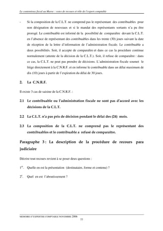 Le contentieux fiscal au Maroc : voies de recours et rôle de l’expert comptable


-     Si la composition de la C.L.T. ne comprend pas le représentant des contribuables pour
      non désignation de nouveaux et si le mandat des représentants sortants n’a pu être
      prorogé. Le contribuable est informé de la possibilité de comparaître devant la C.L.T.
      en l’absence de représentant des contribuables dans les trente (30) jours suivant la date
      de réception de la lettre d’information de l’administration fiscale. Le contribuable a
      deux possibilités. Soit, il accepte de comparaître et dans ce cas la procédure continue
      normalement (attente de la décision de la C.L.T.). Soit, il refuse de comparaître : dans
      ce cas, la C.L.T. ne peut pas prendre de décisions. L’administration fiscale soumet le
      litige directement à la C.N.R.F. et en informe le contribuable dans un délai maximum de
      dix (10) jours à partir de l’expiration du délai de 30 jours.

2.    La C.N.R.F.

Il existe 3 cas de saisine de la C.N.R.F. :

2.1 Le contribuable ou l’administration fiscale ne sont pas d’accord avec les
      décisions de la C.L.T.

2.2 La C.L.T. n’a pas pris de décision pendant le délai des (24) mois.

2.3 La composition de la C.L.T. ne comprend pas le représentant des
      contribuables et le contribuable a refusé de comparaître.

Paragraphe 3 : La description de la procédure de recours para
judiciaire

Décrire tout recours revient à se poser deux questions :

1er. Quelle en est la présentation (destinataire, forme et contenu) ?

2e.   Quel en est l’aboutissement ?




MEMOIRE D’EXPERTISE COMPTABLE NOVEMBRE 2006
                                                       77
 