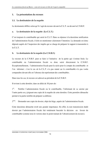 Le contentieux fiscal au Maroc : voies de recours et rôle de l’expert comptable



1.      La présentation du recours

1.1. Le destinataire de la requête

Le destinataire diffère selon qu’il s’agit du recours devant la C.L.T. ou devant la C.N.R.F.

a.      Le destinataire de la requête (La C.L.T.)

C’est toujours le contribuable qui saisit la C.L.T. Dans sa réponse à la deuxième notification
de l’administration fiscale, il doit en mentionner clairement l’intention. La demande est donc
déposée auprès de l’inspecteur des impôts qui se charge de préparer le rapport à transmettre à
la C.L.T.

b.      Le destinataire de la requête (La C.N.R.F.)

Le recours de la C.N.R.F. peut se faire à l’initiative de la partie qui s’estime lésée. Le
contribuable ou l’administration fiscale va donc saisir directement la C.N.R.F.
Exceptionnellement, l’administration fiscale peut la saisir pour le compte du contribuable et
l’en informer : c’est le cas où la C.L.T. n’a pas statué car le contribuable n’a pas voulu
comparaître devant elle en l’absence du représentant des contribuables.

Dans tous les cas, le recours est adressé au président de la C.N.R.F.

Il revient à cette dernière, dans un délai de 30 jours de:

1er.     Notifier l’administration fiscale ou le contribuable, l’informant de sa saisine par
l’autre partie en y joignant une copie de la requête de cette dernière. Cette première démarche
permet à la partie notifiée de préparer sa défense.

2ème.    Demander une copie du dossier, objet du litige, auprès de l’administration fiscale.

Cette deuxième démarche revêt une grande importance. En effet, la non transmission dudit
dossier par l’administration fiscale fait totalement basculer la décision         en   faveur du
contribuable (comme nous le verrons dans le point traitant de l’aboutissement du recours).




MEMOIRE D’EXPERTISE COMPTABLE NOVEMBRE 2006
                                                       78
 