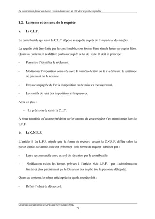 Le contentieux fiscal au Maroc : voies de recours et rôle de l’expert comptable



1.2. La forme et contenu de la requête

a.       La C.L.T.

Le contribuable qui saisit la C.L.T. dépose sa requête auprès de l’inspecteur des impôts.

La requête doit être écrite par le contribuable, sous forme d'une simple lettre sur papier libre.
Quant au contenu, il ne diffère pas beaucoup de celui de toute. Il doit en principe :

-        Permettre d'identifier le réclamant.

-        Mentionner l'imposition contestée avec le numéro de rôle ou le cas échéant, la quittance
         de paiement ou de retenue.

-        Etre accompagnée de l'avis d'imposition ou de mise en recouvrement.

-        Les motifs de rejet des impositions et les preuves.

Avec en plus :

     -    La précision de saisir la C.L.T.

A noter toutefois qu’aucune précision sur le contenu de cette requête n’est mentionnée dans le
L.P.F.

b.       La C.N.R.F.

L’article 11 du L.P.F. stipule que la forme du recours devant la C.N.R.F. diffère selon la
partie qui fait la saisine. Elle est présentée sous forme de requête adressée par :

-        Lettre recommandée avec accusé de réception par le contribuable.

-        Notification (selon les formes prévues à l’article 10du L.P.F.) par l’administration
         fiscale et plus précisément par le Directeur des impôts (ou la personne déléguée).

Quant au contenu, le même article précise que la requête doit :

-        Définir l’objet du désaccord.




MEMOIRE D’EXPERTISE COMPTABLE NOVEMBRE 2006
                                                       79
 