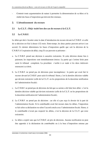 Le contentieux fiscal au Maroc : voies de recours et rôle de l’expert comptable


-      Contenir toute argumentation de nature à permettre la démonstration de sa thèse et la
       réalité des bases d’imposition qui doivent être retenues.

2.     L’aboutissement du recours

2.1      La C.L.T. : Déjà traité lors des cas de recours à la C.L.T.

2.2      La C.N.R.F.

Le délai qui doit s’écouler entre la date d’introduction du recours devant la C.N.R.F. et celle
de sa décision est fixé à douze (12) mois. Entre-temps, les deux parties peuvent arriver à un
accord. Ce dernier déterminera les bases d’imposition quelle que soit la décision de la
C.N.R.F.A l’expiration du délai, cinq (5) cas peuvent se présenter :

a. La C.N.R.F. prend une décision à caractère exécutoire. Si cette décision donne lieu à
      paiement, les impositions sont immédiatement émises. La partie qui s’estime lésée peut
      saisir le tribunal compétent. La procédure s’arrête à ce stade si les deux intéressés
      renoncent à ce droit.

b. La C.N.R.F. ne prend pas de décisions pour incompétence : la partie qui avait fait le
      recours devant la C.N.R.F. peut saisir le tribunal. Sinon, c’est la dernière décision valable
      qui devient exécutoire (celle de la C.L.T. ou les propositions de la deuxième notification
      de l’administration fiscale).

c. La C.N.R.F. ne prend pas de décisions du fait que sa saisine a été faite hors délai : c’est la
      dernière décision valable qui devient exécutoire (celle de la C.L.T. ou les propositions de
      la deuxième notification de l’administration fiscale).

d. La C.N.R.F. ne prend pas de décisions car elle n’a pas reçu le dossier de la part de
      l’administration fiscale. Si le contribuable avait fait recours dans les délais, l’imposition
      se fait selon sa déclaration ou selon l’accord conclu avec l’administration fiscale. Sinon, si
      le contribuable n’avait pas respecté les délais, c’est la décision de la C.L.T. qui reste
      exécutoire.

e. Le délai a expiré sans que la C.N.R.F. ait pris de décisions. Aucune rectification ne peut
      être apportée à la déclaration du contribuable ou à la base d’imposition retenue par



MEMOIRE D’EXPERTISE COMPTABLE NOVEMBRE 2006
                                                       80
 