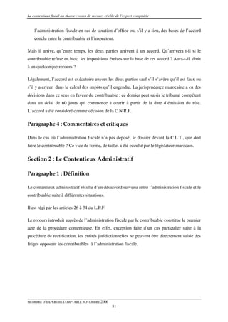 Le contentieux fiscal au Maroc : voies de recours et rôle de l’expert comptable


    l’administration fiscale en cas de taxation d’office ou, s’il y a lieu, des bases de l’accord
    conclu entre le contribuable et l’inspecteur.

Mais il arrive, qu’entre temps, les deux parties arrivent à un accord. Qu’arrivera t-il si le
contribuable refuse en bloc les impositions émises sur la base de cet accord ? Aura-t-il droit
à un quelconque recours ?

Légalement, l’accord est exécutoire envers les deux parties sauf s’il s’avère qu’il est faux ou
s’il y a erreur dans le calcul des impôts qu’il engendre. La jurisprudence marocaine a eu des
décisions dans ce sens en faveur du contribuable : ce dernier peut saisir le tribunal compétent
dans un délai de 60 jours qui commence à courir à partir de la date d’émission du rôle.
L’accord a été considéré comme décision de la C.N.R.F.

Paragraphe 4 : Commentaires et critiques

Dans le cas où l’administration fiscale n’a pas déposé le dossier devant la C.L.T., que doit
faire le contribuable ? Ce vice de forme, de taille, a été occulté par le législateur marocain.


Section 2 : Le Contentieux Administratif

Paragraphe 1 : Définition

Le contentieux administratif résulte d’un désaccord survenu entre l’administration fiscale et le
contribuable suite à différentes situations.

Il est régi par les articles 26 à 34 du L.P.F.

Le recours introduit auprès de l’administration fiscale par le contribuable constitue le premier
acte de la procédure contentieuse. En effet, exception faite d’un cas particulier suite à la
procédure de rectification, les entités juridictionnelles ne peuvent être directement saisie des
litiges opposant les contribuables à l’administration fiscale.




MEMOIRE D’EXPERTISE COMPTABLE NOVEMBRE 2006
                                                       81
 