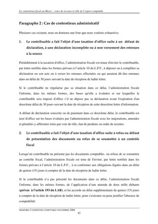 Le contentieux fiscal au Maroc : voies de recours et rôle de l’expert comptable



Paragraphe 2 : Cas de contentieux administratif

Plusieurs cas existent, nous en donnons une liste que nous voulons exhaustive.

1.    Le contribuable a fait l’objet d’une taxation d’office suite à un défaut de
      déclaration, à une déclaration incomplète ou à non versement des retenues
      à la source

Préalablement à la taxation d'office, l’administration fiscale est tenue d'inviter le contribuable,
par lettre notifiée dans les formes prévues à l’article 10 du L.P.F., à déposer ou à compléter sa
déclaration ou son acte ou à verser les retenues effectuées ou qui auraient dû être retenues
dans un délai de 30 jours suivant la date de réception de ladite lettre.

Si le contribuable ne régularise pas sa situation dans ce délai, l’administration fiscale
l'informe, dans les mêmes formes, des bases qu'elle a évaluées et sur lesquelles le
contribuable sera imposé d'office s’il ne dépose pas sa déclaration avant l'expiration d'un
deuxième délai de 30 jours suivant la date de réception de cette deuxième lettre d'information.

A défaut de déclaration souscrite ou de paiement dans ce deuxième délai, le contribuable est
taxé d'office sur les bases évaluées par l'administration fiscale avec les majorations, amendes
et pénalités y afférentes émis par voie de rôle, état de produits ou ordre de recettes.

2.    Le contribuable a fait l’objet d’une taxation d’office suite à refus ou défaut
      de présentation des documents ou refus de se soumettre à un contrôle
      fiscal

Lorsqu’un contribuable ne présente pas les documents comptables ou refuse de se soumettre
au contrôle fiscal, l’administration fiscale est tenu de l'inviter, par lettre notifiée dans les
formes prévues à l’article 10 du L.P.F., à se conformer aux obligations légales dans un délai
de quinze (15) jours à compter de la date de réception de ladite lettre.

Si le contribuable n’a pas présenté les documents dans ce délai, l’administration fiscale
l'informe, dans les mêmes formes, de l’application d’une amende de deux mille dirhams
(prévue à l’article 193 du LAR), et lui accorde un délai supplémentaire de quinze (15) jours
à compter de la date de réception de ladite lettre, pour s'exécuter ou pour justifier l'absence de
comptabilité.

MEMOIRE D’EXPERTISE COMPTABLE NOVEMBRE 2006
                                                       82
 