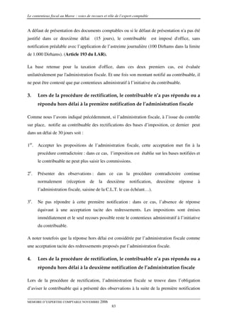 Le contentieux fiscal au Maroc : voies de recours et rôle de l’expert comptable


A défaut de présentation des documents comptables ou si le défaut de présentation n'a pas été
justifié dans ce deuxième délai              (15 jours), le contribuable          est imposé d'office, sans
notification préalable avec l’application de l’astreinte journalière (100 Dirhams dans la limite
de 1.000 Dirhams). (Article 193 du LAR).

La base retenue pour la taxation d'office, dans ces deux premiers cas, est évaluée
unilatéralement par l'administration fiscale. Et une fois son montant notifié au contribuable, il
ne peut être contesté que par contentieux administratif à l’initiative du contribuable.

3.    Lors de la procédure de rectification, le contribuable n’a pas répondu ou a
      répondu hors délai à la première notification de l’administration fiscale

Comme nous l’avons indiqué précédemment, si l’administration fiscale, à l’issue du contrôle
sur place, notifie au contribuable des rectifications des bases d’imposition, ce dernier peut
dans un délai de 30 jours soit :

1er. Accepter les propositions de l’administration fiscale, cette acceptation met fin à la
      procédure contradictoire : dans ce cas, l’imposition est établie sur les bases notifiées et
      le contribuable ne peut plus saisir les commissions.

2e.   Présenter des observations : dans ce cas la procédure contradictoire continue
      normalement        (réception     de     la   deuxième      notification,     deuxième    réponse   à
      l’administration fiscale, saisine de la C.L.T. le cas échéant…).

3e.   Ne pas répondre à cette première notification : dans ce cas, l’absence de réponse
      équivaut à une acceptation tacite des redressements. Les impositions sont émises
      immédiatement et le seul recours possible reste le contentieux administratif à l’initiative
      du contribuable.

A noter toutefois que la réponse hors délai est considérée par l’administration fiscale comme
une acceptation tacite des redressements proposés par l’administration fiscale.

4.    Lors de la procédure de rectification, le contribuable n’a pas répondu ou a
      répondu hors délai à la deuxième notification de l’administration fiscale

Lors de la procédure de rectification, l’administration fiscale se trouve dans l’obligation
d’aviser le contribuable qui a présenté des observations à la suite de la première notification

MEMOIRE D’EXPERTISE COMPTABLE NOVEMBRE 2006
                                                       83
 
