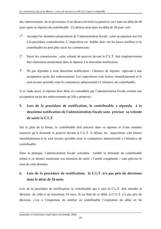 Le contentieux fiscal au Maroc : voies de recours et rôle de l’expert comptable


des redressements, de la persistance d’un désaccord total ou partiel et ceci dans un délai de 60
jours après la réponse du contribuable . Ce dernier peut dans un délai de 30 jours soit :

1er. Accepter les dernières propositions de l’administration fiscale ; cette acceptation met fin
      à la procédure contradictoire. L’imposition est établie alors sur les bases notifiées et le
      contribuable ne peut plus saisir les commissions.

2e.   Saisir les commissions ; cette volonté de pourvoi devant la C.L.T. doit impérativement
      être clairement mentionnée dans la réponse à la deuxième notification.

3e.   Ne pas répondre à cette deuxième notification ; l’absence de réponse équivaut à une
      acceptation tacite des redressements. Les impositions sont émises immédiatement et le
      seul recours possible reste le contentieux administratif à l’initiative du contribuable.

A ce stade aussi, la réponse hors délai est considérée par l’administration fiscale comme une
acceptation tacite des redressements qu’elle a proposés.

5.    Lors de la procédure de rectification, le contribuable a répondu                       à la
      deuxième notification de l’administration fiscale sans préciser sa volonté
      de saisir la C.L.T.

Sur le plan de la forme, le contribuable doit préciser dans sa réponse et d’une manière
expresse qu’il demande le pourvoi devant la C.L.T. A défaut, les impositions sont émises
immédiatement et le seul recours possible reste le contentieux administratif à l’initiative du
contribuable.

Dans la pratique, l’administration fiscale considère valable la demande du contribuable
même si ce dernier mentionne son intention de saisir « l’entité compétente » sans préciser le
nom de cette dernière.

6.    Lors de la procédure de rectification, la C.L.T. n’a pas pris de décisions
      dans le délai de 24 mois

Lors de la procédure de rectification, le contribuable qui a saisi la C.L.T. doit attendre la
décision de celle-ci au maximum 24 mois. Si au bout de ce délai, la C.L.T. n’a pas pris de
décision, c’est à l’inspecteur de notifier au contribuable l’expiration du délai en lui



MEMOIRE D’EXPERTISE COMPTABLE NOVEMBRE 2006
                                                       84
 