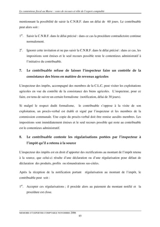 Le contentieux fiscal au Maroc : voies de recours et rôle de l’expert comptable


mentionnant la possibilité de saisir la C.N.R.F. dans un délai de 60 jours. Le contribuable
peut alors soit :

1er. Saisir la C.N.R.F. dans le délai précisé : dans ce cas la procédure contradictoire continue
      normalement.

2e.   Ignorer cette invitation et ne pas saisir la C.N.R.F. dans le délai précisé : dans ce cas, les
      impositions sont émises et le seul recours possible reste le contentieux administratif à
      l’initiative du contribuable.

7.    Le contribuable refuse de laisser l’inspecteur faire un contrôle de la
      consistance des biens en matière de revenus agricoles

L'inspecteur des impôts, accompagné des membres de la C.L.C, peut visiter les exploitations
agricoles en vue du contrôle de la consistance des biens agricoles. L’inspecteur, pour ce
faire, est tenu de suivre un certain formalisme (notification, délai de 30 jours).

Si malgré le respect dudit formalisme,                 le contribuable s’oppose à la visite de son
exploitation, un procès-verbal est établi et signé par l’inspecteur et les membres de la
commission communale. Une copie du procès-verbal doit être remise auxdits membres. Les
impositions sont immédiatement émises et le seul recours possible qui reste au contribuable
est le contentieux administratif.

8.    Le contribuable conteste les régularisations portées par l’inspecteur à
      l’impôt qu’il a retenu à la source

L'inspecteur des impôts est en droit d’apporter des rectifications au montant de l’impôt retenu
à la source, que celui-ci résulte d’une déclaration ou d’une régularisation pour défaut de
déclaration des produits, profits ou rémunérations sus-citées.

Après la réception de la notification portant               régularisation au montant de l’impôt, le
contribuable peut soit :

1er. Accepter ces régularisations ; il procède alors au paiement du montant notifié et la
      procédure est close.




MEMOIRE D’EXPERTISE COMPTABLE NOVEMBRE 2006
                                                       85
 