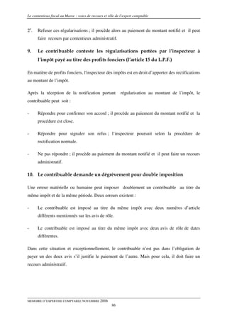 Le contentieux fiscal au Maroc : voies de recours et rôle de l’expert comptable


2e.   Refuser ces régularisations ; il procède alors au paiement du montant notifié et il peut
      faire recours par contentieux administratif.

9.    Le contribuable conteste les régularisations portées par l’inspecteur à
      l’impôt payé au titre des profits fonciers (l’article 15 du L.P.F.)

En matière de profits fonciers, l'inspecteur des impôts est en droit d’apporter des rectifications
au montant de l’impôt.

Après la réception de la notification portant               régularisation au montant de l’impôt, le
contribuable peut soit :

-     Répondre pour confirmer son accord ; il procède au paiement du montant notifié et la
      procédure est close.

-     Répondre pour signaler son refus ; l’inspecteur poursuit selon la procédure de
      rectification normale.

-     Ne pas répondre ; il procède au paiement du montant notifié et il peut faire un recours
      administratif.

10. Le contribuable demande un dégrèvement pour double imposition

Une erreur matérielle ou humaine peut imposer doublement un contribuable au titre du
même impôt et de la même période. Deux erreurs existent :

-     Le contribuable est imposé au titre du même impôt avec deux numéros d’article
      différents mentionnés sur les avis de rôle.

-     Le contribuable est imposé au titre du même impôt avec deux avis de rôle de dates
      différentes.

Dans cette situation et exceptionnellement, le contribuable n’est pas dans l’obligation de
payer un des deux avis s’il justifie le paiement de l’autre. Mais pour cela, il doit faire un
recours administratif.




MEMOIRE D’EXPERTISE COMPTABLE NOVEMBRE 2006
                                                       86
 